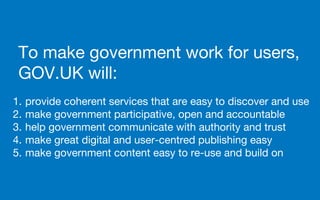 To make government work for users,
GOV.UK will:
1. provide coherent services that are easy to discover and use
2. make government participative, open and accountable
3. help government communicate with authority and trust
4. make great digital and user-centred publishing easy
5. make government content easy to re-use and build on
 