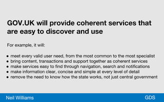 *GDSNeil Williams
GOV.UK will provide coherent services that
are easy to discover and use
For example, it will:
● meet every valid user need, from the most common to the most specialist
● bring content, transactions and support together as coherent services
● make services easy to find through navigation, search and notifications
● make information clear, concise and simple at every level of detail
● remove the need to know how the state works, not just central government
 