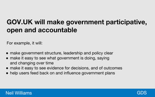 *GDSNeil Williams
GOV.UK will make government participative,
open and accountable
For example, it will:
● make government structure, leadership and policy clear
● make it easy to see what government is doing, saying
and changing over time
● make it easy to see evidence for decisions, and of outcomes
● help users feed back on and influence government plans
 