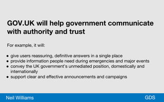 *GDSNeil Williams
GOV.UK will help government communicate
with authority and trust
For example, it will:
● give users reassuring, definitive answers in a single place
● provide information people need during emergencies and major events
● convey the UK government’s unmediated position, domestically and
internationally
● support clear and effective announcements and campaigns
 