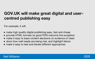 *GDSNeil Williams
GOV.UK will make great digital and user-
centred publishing easy
For example, it will:
● make high quality digital publishing easy, fast and cheap
● provide HTML formats so good PDFs become the exception
● make it easy to base content decisions on evidence of need
● show how well needs are being met, and highlight failure
● make it easy to test and iterate different approaches
 