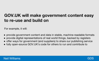 *GDSNeil Williams
GOV.UK will make government content easy
to re-use and build on
For example, it will:
● provide government content and data in stable, machine-readable formats
● provide digital representations of real world things, backed by registers
● offer ways for government (and suppliers) to share our publishing service
● fully open-source GOV.UK’s code for others to run and contribute to
 