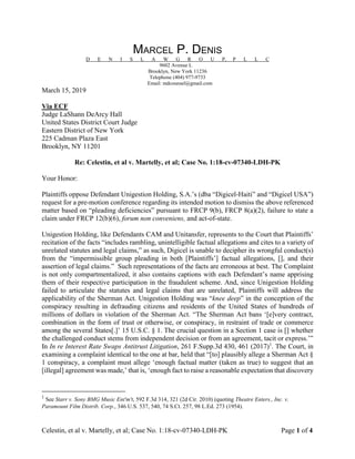 Celestin, et al v. Martelly, et al; Case No. 1:18-cv-07340-LDH-PK Page 1 of 4
MARCEL P. DENIS
D E N I S L A W G R O U P, P L L C
9602 Avenue L
Brooklyn, New York 11236
Telephone (404) 977-9733
Email: mdcounsel@gmail.com
March 15, 2019
Via ECF
Judge LaShann DeArcy Hall
United States District Court Judge
Eastern District of New York
225 Cadman Plaza East
Brooklyn, NY 11201
Re: Celestin, et al v. Martelly, et al; Case No. 1:18-cv-07340-LDH-PK
Your Honor:
Plaintiffs oppose Defendant Unigestion Holding, S.A.’s (dba “Digicel-Haiti” and “Digicel USA”)
request for a pre-motion conference regarding its intended motion to dismiss the above referenced
matter based on “pleading deficiencies” pursuant to FRCP 9(b), FRCP 8(a)(2), failure to state a
claim under FRCP 12(b)(6), forum non conveniens, and act-of-state.
Unigestion Holding, like Defendants CAM and Unitansfer, represents to the Court that Plaintiffs’
recitation of the facts “includes rambling, unintelligible factual allegations and cites to a variety of
unrelated statutes and legal claims,” as such, Digicel is unable to decipher its wrongful conduct(s)
from the “impermissible group pleading in both [Plaintiffs’] factual allegations, [], and their
assertion of legal claims.” Such representations of the facts are erroneous at best. The Complaint
is not only compartmentalized, it also contains captions with each Defendant’s name apprising
them of their respective participation in the fraudulent scheme. And, since Unigestion Holding
failed to articulate the statutes and legal claims that are unrelated, Plaintiffs will address the
applicability of the Sherman Act. Unigestion Holding was “knee deep” in the conception of the
conspiracy resulting in defrauding citizens and residents of the United States of hundreds of
millions of dollars in violation of the Sherman Act. “The Sherman Act bans ‘[e]very contract,
combination in the form of trust or otherwise, or conspiracy, in restraint of trade or commerce
among the several States[.]’ 15 U.S.C. § 1. The crucial question in a Section 1 case is [] whether
the challenged conduct stems from independent decision or from an agreement, tacit or express.’”
In In re Interest Rate Swaps Antitrust Litigation, 261 F.Supp.3d 430, 461 (2017)1
. The Court, in
examining a complaint identical to the one at bar, held that “[to] plausibly allege a Sherman Act §
1 conspiracy, a complaint must allege ‘enough factual matter (taken as true) to suggest that an
[illegal] agreement was made,’ that is, ‘enough fact to raise a reasonable expectation that discovery
1
See Starr v. Sony BMG Music Ent'm't, 592 F.3d 314, 321 (2d Cir. 2010) (quoting Theatre Enters., Inc. v.
Paramount Film Distrib. Corp., 346 U.S. 537, 540, 74 S.Ct. 257, 98 L.Ed. 273 (1954).
 