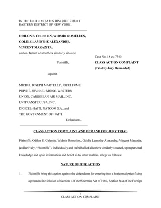 1
CLASS ACTION COMPLAINT
IN THE UNITED STATES DISTRICT COURT
EASTERN DISTRICT OF NEW YORK
ODILON S. CELESTIN, WIDMIR ROMELIEN,
GOLDIE LAMOTHE ALEXANDRE,
VINCENT MARAZITA,
and on behalf of all others similarly situated,
Case No. 18-cv-7340
Plaintiffs, CLASS ACTION COMPLAINT
(Trial by Jury Demanded)
-against-
MICHEL JOSEPH MARTELLY, JOCELERME
PRIVET, JOVENEL MOISE, WESTERN
UNION, CARIBBEAN AIR MAIL, INC.,
UNITRANSFER USA, INC.,
DIGICEL-HAITI, NATCOM S.A., and
THE GOVERNMENT OF HAITI
Defendants.
CLASS ACTION COMPLAINT AND DEMAND FOR JURY TRIAL
Plaintiffs, Odilon S. Celestin, Widmir Romelien, Goldie Lamothe-Alexandre, Vincent Marazita,
(collectively, “Plaintiffs”), individually and on behalf of all others similarly situated, upon personal
knowledge and upon information and belief as to other matters, allege as follows:
NATURE OF THE ACTION
1. Plaintiffs bring this action against the defendants for entering into a horizontal price fixing
agreement in violation of Section 1 of the Sherman Act of 1980, Section 6(a) of the Foreign
 