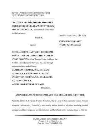 1
CLASS ACTION AMENDED COMPLAINT
Celestin et al. vs. Martelly et al.
Case No. 18-cv-7340 (LDH) (PK)
IN THE UNITED STATES DISTRICT COURT
EASTERN DISTRICT OF NEW YORK
ODILON S. CELESTIN, WIDMIR ROMELIEN,
MARIE LUCIE ST VIL, JEANNETTE VALEUS,
VINCENT MARAZITA, and on behalf of all others
similarly situated,
Case No. 18-cv-7340 (LDH) (PK)
Plaintiffs,
AMENDED COMPLAINT
-against- (Trial by Jury Demanded)
MICHEL JOSEPH MARTELLY, JOCELERME
PRIVERT, JOVENEL MOISE, THE WESTERN
UNION COMPANY, d/b/a Western Union Holdings, Inc,
Western Union Financial Services, Inc., and through
other subsidiaries and affiliates,
CARIBBEAN AIR MAIL, INC., d/b/a CAM,
UNIBANK, S.A, UNITRANSFER USA, INC.,
UNIGESTION HOLDING, S.A., d/b/a DIGICEL
HAITI, NATCOM S.A.,
and THE GOVERNMENT OF HAITI,
Defendants.
AMENDED CLASS ACTION COMPLAINT AND DEMAND FOR JURY TRIAL
Plaintiffs, Odilon S. Celestin, Widmir Romelien, Marie Lucie St Vil, Jeannette Valeus, Vincent
Marazita, (collectively, “Plaintiffs”), individually and on behalf of all others similarly situated,
upon personal knowledge and upon information and belief as to other matters, allege as follows:
 