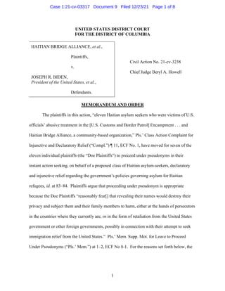 1
UNITED STATES DISTRICT COURT
FOR THE DISTRICT OF COLUMBIA
HAITIAN BRIDGE ALLIANCE, et al.,
Plaintiffs,
v.
JOSEPH R. BIDEN,
President of the United States, et al.,
Defendants.
Civil Action No. 21-cv-3238
Chief Judge Beryl A. Howell
MEMORANDUM AND ORDER
The plaintiffs in this action, “eleven Haitian asylum seekers who were victims of U.S.
officials’ abusive treatment in the [U.S. Customs and Border Patrol] Encampment . . . and
Haitian Bridge Alliance, a community-based organization,” Pls.’ Class Action Complaint for
Injunctive and Declaratory Relief (“Compl.”) ¶ 11, ECF No. 1, have moved for seven of the
eleven individual plaintiffs (the “Doe Plaintiffs”) to proceed under pseudonyms in their
instant action seeking, on behalf of a proposed class of Haitian asylum-seekers, declaratory
and injunctive relief regarding the government’s policies governing asylum for Haitian
refugees, id. at 83–84. Plaintiffs argue that proceeding under pseudonym is appropriate
because the Doe Plaintiffs “reasonably fear[] that revealing their names would destroy their
privacy and subject them and their family members to harm, either at the hands of persecutors
in the countries where they currently are, or in the form of retaliation from the United States
government or other foreign governments, possibly in connection with their attempt to seek
immigration relief from the United States.” Pls.’ Mem. Supp. Mot. for Leave to Proceed
Under Pseudonyms (“Pls.’ Mem.”) at 1–2, ECF No 8-1. For the reasons set forth below, the
Case 1:21-cv-03317 Document 9 Filed 12/23/21 Page 1 of 8
 