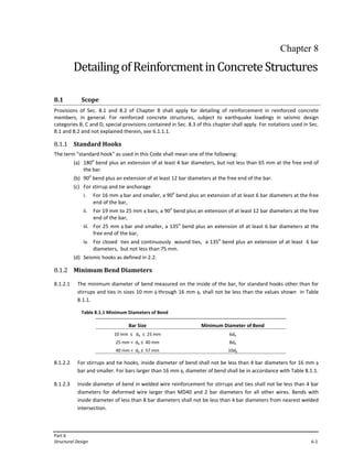 Part 6
Structural Design 6‐1
Chapter 8
DetailingofReinforcmentinConcreteStructures
8.1 Scope
Provisions of Sec. 8.1 and 8.2 of Chapter 8 shall apply for detailing of reinforcement in reinforced concrete
members, in general. For reinforced concrete structures, subject to earthquake loadings in seismic design
categories B, C and D, special provisions contained in Sec. 8.3 of this chapter shall apply. For notations used in Sec.
8.1 and 8.2 and not explained therein, see 6.1.1.1.
8.1.1 Standard Hooks
The term "standard hook" as used in this Code shall mean one of the following:
(a) 180o
bend plus an extension of at least 4 bar diameters, but not less than 65 mm at the free end of
the bar.
(b) 90o
bend plus an extension of at least 12 bar diameters at the free end of the bar.
(c) For stirrup and tie anchorage
i. For 16 mm φ bar and smaller, a 90o
bend plus an extension of at least 6 bar diameters at the free
end of the bar,
ii. For 19 mm to 25 mm φ bars, a 90o
bend plus an extension of at least 12 bar diameters at the free
end of the bar,
iii. For 25 mm φ bar and smaller, a 135o
bend plus an extension of at least 6 bar diameters at the
free end of the bar,
iv. For closed ties and continuously wound ties, a 135o
bend plus an extension of at least 6 bar
diameters, but not less than 75 mm.
(d) Seismic hooks as defined in 2.2.
8.1.2 Minimum Bend Diameters
8.1.2.1 The minimum diameter of bend measured on the inside of the bar, for standard hooks other than for
stirrups and ties in sizes 10 mm φ through 16 mm φ, shall not be less than the values shown in Table
8.1.1.
Table 8.1.1 Minimum Diameters of Bend
Bar Size Minimum Diameter of Bend
10 mm ≤ db ≤ 25 mm
25 mm < db ≤ 40 mm
40 mm < db ≤ 57 mm
6db
8db
10db
8.1.2.2 For stirrups and tie hooks, inside diameter of bend shall not be less than 4 bar diameters for 16 mm φ
bar and smaller. For bars larger than 16 mm φ, diameter of bend shall be in accordance with Table 8.1.1.
8.1.2.3 Inside diameter of bend in welded wire reinforcement for stirrups and ties shall not be less than 4 bar
diameters for deformed wire larger than MD40 and 2 bar diameters for all other wires. Bends with
inside diameter of less than 8 bar diameters shall not be less than 4 bar diameters from nearest welded
intersection.
 