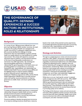 THE GOVERNANCE OF
QUALITY: DEFINING
EXPERIENCES & SUCCESS
FACTORS IN INSTITUTIONAL
ROLES & RELATIONSHIPS
Background
In a survey of over 100 government officials from nine
Joint Learning Network (JLN) member countries, the need
to improve the quality of health care emerged as the
number one priority. In subsequent collaborative work,
JLN countries identified the challenge of setting
institutional roles and responsibilities to govern national
health care quality delivery as a key bottleneck for quality
improvement. This activity will respond to countries’
expressed need for guidance, and international attention
to the issue of ensuring quality considerations are
interwoven into UHC approaches. By reviewing and
documenting global experiences in institutional
relationships for governing quality in the health sector and
providing guidance on success factors in structuring
institutional roles, responsibilities, and relationships, the
USAID funded Health Finance and Governance (HFG) and
the Applying Science to Improve Systems (ASSIST)
projects, along with partner organizations, the JLN,
Institute for Healthcare Improvement (IHI), and the World
Health Organization (WHO) hope to provide practical
tools to be used by country practitioners to improve
governance to enable, foster, and ensure quality health
services.
Objective
To assess and document global experiences in institutional
relationships that govern quality health services as well as
provide practical and action-oriented guidance to
countries on success factors in structuring institutional
roles, responsibilities, and relationships.
Countries seeking to develop new governance structures
or to improve existing structures would have a resource,
based on the results of documented country experiences,
to successful approaches and lessons learned in structuring
institutional roles, responsibilities, and relationships to
enable, foster, and ensure ongoing quality.
Strategy and Activities
Through an in-depth literature review and semi-structured
interviews, HFG, ASSIST, and partners mapped governance
functions and sub-functions essential to ensuring quality
(regardless of institutional implementers and relationships)
including the following functions: regulation, laws and
policies, leadership and management, planning, monitoring
and evaluation, and financing. Within these functions HFG
looked at cross-cutting issues relevant to providing and
ensuring quality health services including accountability
mechanisms, institutional and stakeholder capacity,
transparency, use of data, multi-stakeholder engagement,
stability, and corruption and the rule of law.
While there is no one ‘road map for success’ in national
quality management that will fit all countries, HFG, ASSIST
and partner organizations researched a number of
different governance/institutional roles and relationship
structures for governing quality health services within
these functions. They attempted to identify the steps in
establishing these structures, for practical lessons learned
in promoting quality service delivery.
The findings of this literature review and semi-structured
interviews will be published and best practices shared with
countries faced with these challenges, ideally as part of the
resource document that will be co-developed with JLN
counterparts, and other interested countries.
 