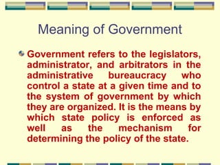 Meaning of Government
Government refers to the legislators,
administrator, and arbitrators in the
administrative
bureaucracy
who
control a state at a given time and to
the system of government by which
they are organized. It is the means by
which state policy is enforced as
well
as
the
mechanism
for
determining the policy of the state.

 