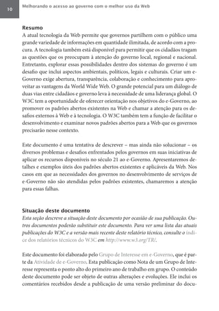 Melhorando o acesso ao governo com o melhor uso da Web
10



     Resumo
     A atual tecnologia da Web permite que governos partilhem com o público uma
     grande variedade de informações em quantidade ilimitada, de acordo com a pro-
     cura. A tecnologia também está disponível para permitir que os cidadãos tragam
     as questões que os preocupam à atenção do governo local, regional e nacional.
     Entretanto, explorar essas possibilidades dentro dos sistemas do governo é um
     desafio que inclui aspectos ambientais, políticos, legais e culturais. Criar um e-
     Governo exige abertura, transparência, colaboração e conhecimento para apro-
     veitar as vantagens da World Wide Web. O grande potencial para um diálogo de
     duas vias entre cidadãos e governo leva à necessidade de uma liderança global. O
     W3C tem a oportunidade de oferecer orientação nos objetivos do e-Governo, ao
     promover os padrões abertos existentes na Web e chamar a atenção para os de-
     safios externos à Web e à tecnologia. O W3C também tem a função de facilitar o
     desenvolvimento e examinar novos padrões abertos para a Web que os governos
     precisarão nesse contexto.

     Este documento é uma tentativa de descrever – mas ainda não solucionar – os
     diversos problemas e desafios enfrentados pelos governos em suas iniciativas de
     aplicar os recursos disponíveis no século 21 ao e-Governo. Apresentaremos de-
     talhes e exemplos úteis dos padrões abertos existentes e aplicáveis da Web. Nos
     casos em que as necessidades dos governos no desenvolvimento de serviços de
     e-Governo não são atendidas pelos padrões existentes, chamaremos a atenção
     para essas falhas.



     Situação deste documento
     Esta	seção	descreve	a	situação	deste	documento	por	ocasião	de	sua	publicação.	Ou-
     tros	documentos	poderão	substituir	este	documento.	Para	ver	uma	lista	das	atuais	
     publicações	do	W3C	e	a	versão	mais	recente	deste	relatório	técnico,	consulte	o	índi-
     ce dos relatórios técnicos do W3C	em	http://www.w3.org/TR/.

     Este documento foi elaborado pelo Grupo de Interesse em e-Governo, que é par-
     te da Atividade de e-Governo. Esta publicação como Nota de um Grupo de Inte-
     resse representa o ponto alto do primeiro ano de trabalho em grupo. O conteúdo
     deste documento pode ser objeto de outras alterações e evoluções. Ele inclui os
     comentários recebidos desde a publicação de uma versão preliminar do docu-
 