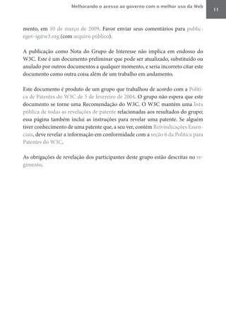 Melhorando o acesso ao governo com o melhor uso da Web
                                                                                  11



mento, em 10 de março de 2009. Favor enviar seus comentários para public-
egov-ig@w3.org (com arquivo público).

A publicação como Nota do Grupo de Interesse não implica em endosso do
W3C. Este é um documento preliminar que pode ser atualizado, substituído ou
anulado por outros documentos a qualquer momento, e seria incorreto citar este
documento como outra coisa além de um trabalho em andamento.

Este documento é produto de um grupo que trabalhou de acordo com a Políti-
ca de Patentes do W3C de 5 de fevereiro de 2004. O grupo não espera que este
documento se torne uma Recomendação do W3C. O W3C mantém uma lista
pública de todas as revelações de patente relacionadas aos resultados do grupo;
essa página também inclui as instruções para revelar uma patente. Se alguém
tiver conhecimento de uma patente que, a seu ver, contém Reivindicações Essen-
ciais, deve revelar a informação em conformidade com a seção 6 da Política para
Patentes do W3C.

As obrigações de revelação dos participantes deste grupo estão descritas no re-
gimento.
 