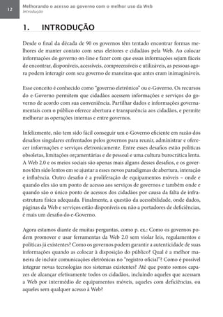 Melhorando o acesso ao governo com o melhor uso da Web
12   Introdução



     1.       INTRODUÇÃO

     Desde o final da década de 90 os governos têm tentado encontrar formas me-
     lhores de manter contato com seus eleitores e cidadãos pela Web. Ao colocar
     informações do governo on-line e fazer com que essas informações sejam fáceis
     de encontrar, disponíveis, acessíveis, compreensíveis e utilizáveis, as pessoas ago-
     ra podem interagir com seu governo de maneiras que antes eram inimagináveis.

     Esse conceito é conhecido como “governo eletrônico” ou e-Governo. Os recursos
     do e-Governo permitem que cidadãos acessem informações e serviços do go-
     verno de acordo com sua conveniência. Partilhar dados e informações governa-
     mentais com o público oferece abertura e transparência aos cidadãos, e permite
     melhorar as operações internas e entre governos.

     Infelizmente, não tem sido fácil conseguir um e-Governo eficiente em razão dos
     desafios singulares enfrentados pelos governos para reunir, administrar e ofere-
     cer informações e serviços eletronicamente. Entre esses desafios estão políticas
     obsoletas, limitações orçamentárias e de pessoal e uma cultura burocrática lenta.
     A Web 2.0 e os meios sociais são apenas mais alguns desses desafios, e os gover-
     nos têm sido lentos em se ajustar a esses novos paradigmas de abertura, interação
     e influência. Outro desafio é a proliferação de equipamentos móveis – onde e
     quando eles são um ponto de acesso aos serviços de governos e também onde e
     quando são o único ponto de acessos dos cidadãos por causa da falta de infra-
     estrutura física adequada. Finalmente, a questão da acessibilidade, onde dados,
     páginas da Web e serviços estão disponíveis ou não a portadores de deficiências,
     é mais um desafio do e-Governo.

     Agora estamos diante de muitas perguntas, como p. ex.: Como os governos po-
     dem promover e usar ferramentas da Web 2.0 sem violar leis, regulamentos e
     políticas já existentes? Como os governos podem garantir a autenticidade de suas
     informações quando as colocar à disposição do público? Qual é a melhor ma-
     neira de incluir comunicações eletrônicas no “registro oficial”? Como é possível
     integrar novas tecnologias nos sistemas existentes? Até que ponto somos capa-
     zes de alcançar efetivamente todos os cidadãos, incluindo aqueles que acessam
     a Web por intermédio de equipamentos móveis, aqueles com deficiências, ou
     aqueles sem qualquer acesso à Web?
 