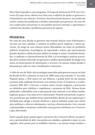 Melhorando o acesso ao governo com o melhor uso da Web
                                                                         Introdução   13



Não é fácil responder a essas perguntas. O Grupo de Interesse do W3C em e-Go-
verno (GI para eGov) oferece essa Nota com o objetivo de ajudar os governos a
reformularem sua visão de e-Governo. Esse documento descreve, mas ainda não
resolve, muitos dos problemas e desafios enfrentados por governos. Os casos de
uso e explicações concentram-se nos padrões técnicos correntes, e apresentam o
contexto dos desafios e problemas que temos de superar.



Histórico
Por mais de uma década os governos têm tentado oferecer mais informações e
serviços aos seus cidadãos, e também ao público geral, empresas e outros go-
vernos. Ao longo de seus esforços houve dificuldades em razão de problemas
políticos, financeiros, tecnológicos, de capacidade e outros, que representaram
grandes desafios e obstáculos para definir ou atingir as metas e resultados deseja-
dos. A explosão e o desenvolvimento da Web, e as tecnologias e práticas associa-
das talvez tenham oferecido aos governos a melhor oportunidade de atingir suas
metas no fornecimento de informações e serviços e ao mesmo tempo atender à
demanda por cada vez mais contribuições e interações.

A idéia do uso da Web e das tecnologias associadas pelo governo nasceu no final
da década de 90 e culminou no início de 2000 como uma extensão “e” em tudo.
Naquela época, a Web estava em sua infância, e grande parte da sua atuação
acontecia num ambiente de faroeste, sem normas ou leis. E-Comércio, e-Conhe-
cimento, B2B, B2C, e-Serviços e muitos outros termos surgiram e precisavam
ser definidos para viabilizar e impulsionar a promessa da Web. Termos foram
publicados e difundidos com a esperança de criar interesse e, em última análise,
negócios, graças a esse meio novo e interessante. Durante esse período, os gover-
nos perceberam que também havia oportunidades dentro de sua organização e
atividade para atingir a mesma eficiência e aplicar métodos usados por outros
para melhorar e oferecer informações e serviços eletronicamente. Esse conceito
e oportunidade se tornaram conhecidos como governo eletrônico ou e-Governo,
e-gov, abreviando.

Tanto naquela época quanto agora, a promessa do e-Governo oferece aos gover-
nos a oportunidade de abrir suas portas aos cidadãos, ajudando a expor os seus
segredos, abrir portas para os trabalhos internos e ao mesmo tempo facilitar a
 