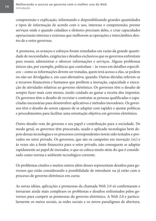 Melhorando o acesso ao governo com o melhor uso da Web
14   Introdução



     compreensão e explicação, informando e disponibilizando grandes quantidades
     e tipos de informação de acordo com o uso, interesse e compreensão; prestar
     serviços onde e quando cidadãos e eleitores precisam deles, e criar capacidades
     operacionais internas e externas que melhorem as operações e intercâmbios den-
     tro de e entre governos.

     A promessa, os avanços e esforços foram retardados em razão da grande quanti-
     dade de necessidades, exigências e desafios exclusivos que os governos enfrentam
     para reunir, administrar e oferecer informações e serviços. Alguns problemas
     únicos são, por exemplo, políticas que controlam – às vezes em detalhes específi-
     cos – como as informações devem ser tratadas, quem terá acesso a elas, se podem
     ou não ser divulgadas e, em caso afirmativo, quando. Outras dúvidas referem-se
     a recursos financeiros e humanos que proíbem a inovação, capacidade e execu-
     ção de atividades relativas ao governo eletrônico. Os governos têm o desafio de
     sempre fazer mais com menos, tendo cuidado ao gastar a receita dos impostos.
     Os governos têm o desafio de recrutar e contratar as pessoas qualificadas e capa-
     citadas necessárias para desenvolver aplicativos e métodos inovadores. Os gover-
     nos têm o desafio de serem capazes de se adaptar com rapidez e ajustar políticas
     e procedimentos para facilitar uma orientação objetiva em governo eletrônico.

     Outro desafio vem do governo e seu papel e contribuição para a sociedade. De
     modo geral, os governos têm procurado, usado e aplicado tecnologias bem de-
     pois dessas tecnologias e os processos correspondentes terem sido testados e pro-
     vados no setor privado. Os governos, que são os campeões em inovação (sic) e
     às vezes são a fonte financeira para o setor privado, não conseguem se adaptar
     rapidamente ao papel de inovador, o que os coloca muito atrás do que é conside-
     rado como norma e ambiente tecnológico corrente.

     Os problemas citados e muitos outros além desses representam desafios para go-
     vernos que estão considerando a possibilidade de introduzir ou já estão com o
     processo de governo eletrônico em curso.

     As novas idéias, aplicações e promessas da chamada Web 2.0 só confirmaram e
     tornaram ainda mais complexos os problemas e desafios enfrentados pelos go-
     vernos para cumprir as promessas do governo eletrônico. A Web 2.0 e particu-
     larmente os meios sociais, as redes sociais e os novos paradigmas de abertura,
 
