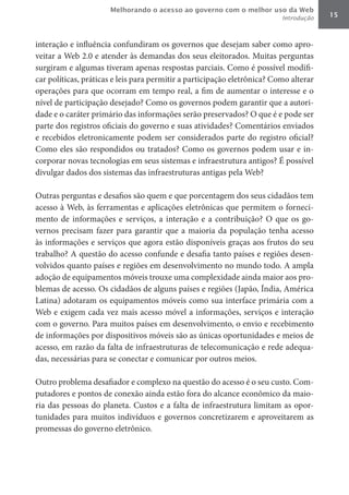 Melhorando o acesso ao governo com o melhor uso da Web
                                                                          Introdução   15



interação e influência confundiram os governos que desejam saber como apro-
veitar a Web 2.0 e atender às demandas dos seus eleitorados. Muitas perguntas
surgiram e algumas tiveram apenas respostas parciais. Como é possível modifi-
car políticas, práticas e leis para permitir a participação eletrônica? Como alterar
operações para que ocorram em tempo real, a fim de aumentar o interesse e o
nível de participação desejado? Como os governos podem garantir que a autori-
dade e o caráter primário das informações serão preservados? O que é e pode ser
parte dos registros oficiais do governo e suas atividades? Comentários enviados
e recebidos eletronicamente podem ser considerados parte do registro oficial?
Como eles são respondidos ou tratados? Como os governos podem usar e in-
corporar novas tecnologias em seus sistemas e infraestrutura antigos? É possível
divulgar dados dos sistemas das infraestruturas antigas pela Web?

Outras perguntas e desafios são quem e que porcentagem dos seus cidadãos tem
acesso à Web, às ferramentas e aplicações eletrônicas que permitem o forneci-
mento de informações e serviços, a interação e a contribuição? O que os go-
vernos precisam fazer para garantir que a maioria da população tenha acesso
às informações e serviços que agora estão disponíveis graças aos frutos do seu
trabalho? A questão do acesso confunde e desafia tanto países e regiões desen-
volvidos quanto países e regiões em desenvolvimento no mundo todo. A ampla
adoção de equipamentos móveis trouxe uma complexidade ainda maior aos pro-
blemas de acesso. Os cidadãos de alguns países e regiões (Japão, Índia, América
Latina) adotaram os equipamentos móveis como sua interface primária com a
Web e exigem cada vez mais acesso móvel a informações, serviços e interação
com o governo. Para muitos países em desenvolvimento, o envio e recebimento
de informações por dispositivos móveis são as únicas oportunidades e meios de
acesso, em razão da falta de infraestruturas de telecomunicação e rede adequa-
das, necessárias para se conectar e comunicar por outros meios.

Outro problema desafiador e complexo na questão do acesso é o seu custo. Com-
putadores e pontos de conexão ainda estão fora do alcance econômico da maio-
ria das pessoas do planeta. Custos e a falta de infraestrutura limitam as opor-
tunidades para muitos indivíduos e governos concretizarem e aproveitarem as
promessas do governo eletrônico.
 