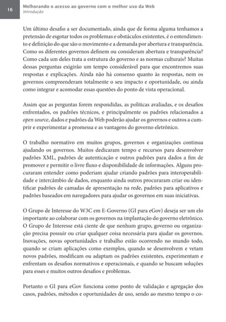 Melhorando o acesso ao governo com o melhor uso da Web
16   Introdução



     Um último desafio a ser documentado, ainda que de forma alguma tenhamos a
     pretensão de esgotar todos os problemas e obstáculos existentes, é o entendimen-
     to e definição do que são o movimento e a demanda por abertura e transparência.
     Como os diferentes governos definem ou consideram abertura e transparência?
     Como cada um deles trata a estrutura do governo e as normas culturais? Muitas
     dessas perguntas exigirão um tempo considerável para que encontremos suas
     respostas e explicações. Ainda não há consenso quanto às respostas, nem os
     governos compreenderam totalmente o seu impacto e oportunidade, ou ainda
     como integrar e acomodar essas questões do ponto de vista operacional.

     Assim que as perguntas forem respondidas, as políticas avaliadas, e os desafios
     enfrentados, os padrões técnicos, e principalmente os padrões relacionados a
     open	source, dados e padrões da Web poderão ajudar os governos e outros a cum-
     prir e experimentar a promessa e as vantagens do governo eletrônico.

     O trabalho normativo em muitos grupos, governos e organizações continua
     ajudando os governos. Muitos dedicaram tempo e recursos para desenvolver
     padrões XML, padrões de autenticação e outros padrões para dados a fim de
     promover e permitir o livre fluxo e disponibilidade de informações. Alguns pro-
     curaram entender como poderiam ajudar criando padrões para interoperabili-
     dade e intercâmbio de dados, enquanto ainda outros procuraram criar ou iden-
     tificar padrões de camadas de apresentação na rede, padrões para aplicativos e
     padrões baseados em navegadores para ajudar os governos em suas iniciativas.

     O Grupo de Interesse do W3C em E-Governo (GI para eGov) deseja ser um elo
     importante ao colaborar com os governos na implantação do governo eletrônico.
     O Grupo de Interesse está ciente de que nenhum grupo, governo ou organiza-
     ção precisa possuir ou criar qualquer coisa necessária para ajudar os governos.
     Inovações, novas oportunidades e trabalho estão ocorrendo no mundo todo,
     quando se criam aplicações como exemplos, quando se desenvolvem e vetam
     novos padrões, modificam ou adaptam os padrões existentes, experimentam e
     enfrentam os desafios normativos e operacionais, e quando se buscam soluções
     para esses e muitos outros desafios e problemas.

     Portanto o GI para eGov funciona como ponto de validação e agregação dos
     casos, padrões, métodos e oportunidades de uso, sendo ao mesmo tempo o co-
 