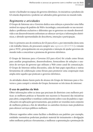 Melhorando o acesso ao governo com o melhor uso da Web
                                                                        Introdução   17



nector e facilitador no espaço do governo eletrônico. As iniciativas e produtos do
GI estarão disponíveis e poderão ser adotados pelos governos no mundo todo.

Regimento e atividades
O Grupo de Interesse em e-Governo dedica seus esforços a preencher uma falha
notável no espaço de padrões da Web e tecnologia, concentrando-se nas necessi-
dades e problemas exclusivos e diferentes que os governos no mundo desenvol-
vido e em desenvolvimento enfrentam ao oferecer serviços e informações eletrô-
nicas, e abrindo oportunidades de descoberta, interação e participação.

Este é o primeiro ano de existência do GI para eGov e, por intermédio desta nota
e do trabalho futuro, ele procurará cumprir seu regimento [EGOVIG] e missão
para o W3C, principalmente em seu propósito e intenção de ajudar governos do
mundo todo a concretizar a promessa de governo eletrônico.

O Grupo de Interesse para e-Governo (GI para eGov) foi criado como fórum
para auxiliar pesquisadores, desenvolvedores, fornecedores de soluções e usu-
ários de serviços do governo que utilizam a Web como canal de comunicação.
O Grupo de Interesse utiliza discussões, salas de bate-papo específicas e outras
ferramentas de colaboração como fóruns para promover uma cooperação mais
ampla entre aqueles que praticam o governo eletrônico.

As atividades abaixo fazem parte do alcance do Grupo de Interesses para e-Go-
verno e, para cumprir a missão do Grupo, formaram-se três áreas de interesse:

O uso de padrões da Web
Obter informações sobre as áreas que precisam de diretrizes com melhores prá-
ticas: as melhores práticas se basearão nos sucessos (e fracassos) das iniciativas
para abrir, compartilhar e reutilizar conhecimento sobre o uso de padrões e espe-
cificações em aplicações governamentais, que podem ser reunidas num conjunto
de melhores práticas a fim de identificar os caminhos técnicos mais produtivos
para oferecer serviços públicos melhores.

Oferecer sugestões sobre como facilitar a obediência aos padrões: por exemplo,
entidades normativas poderiam produzir material de treinamento e divulgação
sobre melhores práticas e ferramentas, e melhorar a apresentação e promoção do
 
