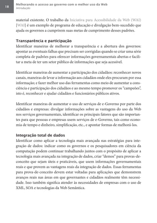 Melhorando o acesso ao governo com o melhor uso da Web
18   Introdução



     material existente. O trabalho da Iniciativa para Acessibilidade da Web (WAI)
     [WAI] é um exemplo de programa de educação e divulgação bem-sucedido que
     ajuda os governos a cumprirem suas metas de cumprimento desses padrões.

     Transparência e participação
     Identificar maneiras de melhorar a transparência e a abertura dos governos:
     apontar as eventuais falhas que precisam ser corrigidas quando se criar uma série
     completa de padrões para oferecer informações governamentais abertas e facili-
     tar a meta de ter um setor público de informações que seja acessível.

     Identificar maneiras de aumentar a participação dos cidadãos: reconhecer novos
     canais, maneiras de levar a informação aos cidadãos onde eles procuram por essa
     informação; e fazer melhor uso das ferramentas como meio de aumentar a cons-
     ciência e participação dos cidadãos e ao mesmo tempo promover os “campeões”,
     isto é, reconhecer e ajudar cidadãos e funcionários públicos ativos.

     Identificar maneiras de aumentar o uso de serviços de e-Governo por parte dos
     cidadãos e empresas: divulgar informações sobre as vantagens do uso da Web
     nos serviços governamentais, identificar os principais fatores que são importan-
     tes para que pessoas e empresas usem serviços de e-Governo, tais como econo-
     mia de tempo e dinheiro, simplificação, etc., e apontar formas de melhorá-los.

     Integração total de dados
     Identificar como aplicar a tecnologia mais avançada nas estratégias para inte-
     gração de dados: indicar como os governos e os pesquisadores em ciência da
     computação podem continuar trabalhando juntos com o propósito de aplicar a
     tecnologia mais avançada na integração de dados, criar “demos” para provas-de-
     conceito que sejam úteis e praticáveis, que usem informações governamentais
     reais e que provem as vantagens reais da integração de dados. Essas ferramentas
     para prova-de-conceito devem estar voltadas para aplicações que demonstrem
     avanços reais nas áreas em que governantes e cidadãos realmente têm necessi-
     dade. Isso também significa atender às necessidades de empresas com o uso de
     XML, SOA e tecnologias da Web Semântica.
 