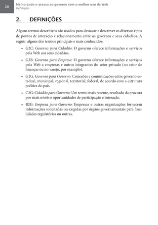Melhorando o acesso ao governo com o melhor uso da Web
20   Definições



     2.           DEFINIÇÕES

     Alguns termos descritivos são usados para destacar e descrever os diversos tipos
     de pontos de interação e relacionamento entre os governos e seus cidadãos. A
     seguir, alguns dos termos principais e mais conhecidos:
          •	 G2C: Governo	 para	 Cidadão: O governo oferece informações e serviços
             pela Web aos seus cidadãos.
          •	 G2B: Governo	 para	 Empresa: O governo oferece informações e serviços
             pela Web a empresas e outros integrantes do setor privado (no setor de
             finanças ou no varejo, por exemplo).
          •	 G2G: Governo	para	Governo: Conexões e comunicações entre governo es-
             tadual, municipal, regional, territorial, federal, de acordo com a estrutura
             política do país.
          •	 C2G: Cidadão	para	Governo: Um termo mais recente, resultado da procura
             por mais níveis e oportunidades de participação e interação.
          •	 B2G: Empresa	 para	 Governo: Empresas e outras organizações fornecem
             informações solicitadas ou exigidas por órgãos governamentais para fina-
             lidades regulatórias ou outras.
 