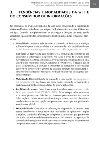 Melhorando o acesso ao governo com o melhor uso da Web
                        Tendências e modalidades da Web e do consumidor de informações   21



3.  TENDÊNCIAS E MODALIDADES DA WEB E
DO CONSUMIDOR DE INFORMAÇÕES

No momento, os grupos de trabalho da Web estão processando e examinando
várias tendências e atividades que exigem evolução nas ferramentas, idéias e es-
tratégias. Quando se implementarem as estratégias e direções que estão sendo
discutidas e desenvolvidas, será necessário levar em conta cinco tendências prin-
cipais:
   •	 Globalidade: Aspectos relacionados a conteúdo, informação e serviços
      sob medida para as necessidades e o consumo de cada indivíduo devem
      incluir formatos multilíngues e levar em conta diferenças culturais [I18N].
   •	 Conexão: Conectividade para usuários e a comunidade, resultando em
      conteúdos e informações disponíveis via APIs e áreas de trabalho (sem
      navegadores) e conteúdo/informação voltados para comunidades on-line,
      distribuídos em muitos sites, plataformas e repositórios. É preciso que se
      possa compartilhar, manipular e apresentar os conteúdos e informações
      conforme o usuário ou os grupos de usuários acharem necessário, respei-
      tando todos os direitos e restrições, e o local em que eles interagem e gas-
      tam seu tempo.
   •	 Mobilidade: Disponibilidade de conteúdo e informação por equipamen-
      tos móveis [MWI], que levem em conta vários meios de fornecimento e
      práticas comumente aceitas, padrões do setor e aplicações.
   •	 Facilidade	 de	 acesso: Conteúdo em conformidade com as diretrizes do
      W3C para acessibilidade [WAI-GUIDES], de modo que todas as pessoas
      – inclusive pessoas com deficiências e idosos – possam encontrar a mesma
      informação e realizar as mesmas funções que outros usuários. Arquitetu-
      ras da informação e navegação que possam ser usadas por um público di-
      versificado e global.
   •	 Disponibilidade: Conteúdo e informações disponíveis e prontos para
      serem descobertos e pesquisados por intermédio de aplicativos simples
      e rápidos, conteúdo/informações completas e relevantes que promovam
      um ganho experimental de conhecimento e crescimento; incorporação de
      conteúdo/informação em mash-ups e outras combinações de programas
      que permitam uma experiência hiper-personalizada.
 