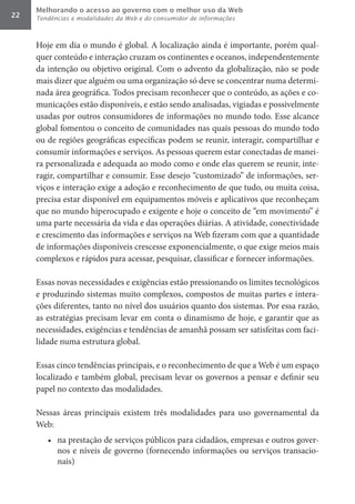 Melhorando o acesso ao governo com o melhor uso da Web
22   Tendências e modalidades da Web e do consumidor de informações



     Hoje em dia o mundo é global. A localização ainda é importante, porém qual-
     quer conteúdo e interação cruzam os continentes e oceanos, independentemente
     da intenção ou objetivo original. Com o advento da globalização, não se pode
     mais dizer que alguém ou uma organização só deve se concentrar numa determi-
     nada área geográfica. Todos precisam reconhecer que o conteúdo, as ações e co-
     municações estão disponíveis, e estão sendo analisadas, vigiadas e possivelmente
     usadas por outros consumidores de informações no mundo todo. Esse alcance
     global fomentou o conceito de comunidades nas quais pessoas do mundo todo
     ou de regiões geográficas específicas podem se reunir, interagir, compartilhar e
     consumir informações e serviços. As pessoas querem estar conectadas de manei-
     ra personalizada e adequada ao modo como e onde elas querem se reunir, inte-
     ragir, compartilhar e consumir. Esse desejo “customizado” de informações, ser-
     viços e interação exige a adoção e reconhecimento de que tudo, ou muita coisa,
     precisa estar disponível em equipamentos móveis e aplicativos que reconheçam
     que no mundo hiperocupado e exigente e hoje o conceito de “em movimento” é
     uma parte necessária da vida e das operações diárias. A atividade, conectividade
     e crescimento das informações e serviços na Web fizeram com que a quantidade
     de informações disponíveis crescesse exponencialmente, o que exige meios mais
     complexos e rápidos para acessar, pesquisar, classificar e fornecer informações.

     Essas novas necessidades e exigências estão pressionando os limites tecnológicos
     e produzindo sistemas muito complexos, compostos de muitas partes e intera-
     ções diferentes, tanto no nível dos usuários quanto dos sistemas. Por essa razão,
     as estratégias precisam levar em conta o dinamismo de hoje, e garantir que as
     necessidades, exigências e tendências de amanhã possam ser satisfeitas com faci-
     lidade numa estrutura global.

     Essas cinco tendências principais, e o reconhecimento de que a Web é um espaço
     localizado e também global, precisam levar os governos a pensar e definir seu
     papel no contexto das modalidades.

     Nessas áreas principais existem três modalidades para uso governamental da
     Web:
        •	 na prestação de serviços públicos para cidadãos, empresas e outros gover-
           nos e níveis de governo (fornecendo informações ou serviços transacio-
           nais)
 