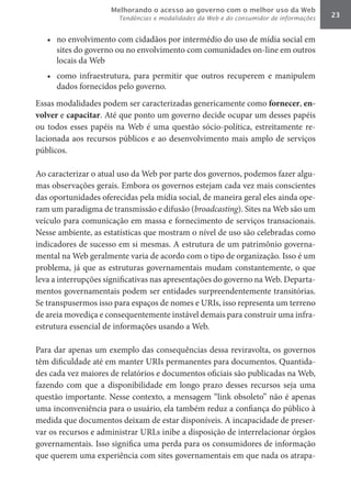 Melhorando o acesso ao governo com o melhor uso da Web
                       Tendências e modalidades da Web e do consumidor de informações   23


   •	 no envolvimento com cidadãos por intermédio do uso de mídia social em
      sites do governo ou no envolvimento com comunidades on-line em outros
      locais da Web
   •	 como infraestrutura, para permitir que outros recuperem e manipulem
      dados fornecidos pelo governo.
Essas modalidades podem ser caracterizadas genericamente como fornecer, en-
volver	e capacitar. Até que ponto um governo decide ocupar um desses papéis
ou todos esses papéis na Web é uma questão sócio-política, estreitamente re-
lacionada aos recursos públicos e ao desenvolvimento mais amplo de serviços
públicos.

Ao caracterizar o atual uso da Web por parte dos governos, podemos fazer algu-
mas observações gerais. Embora os governos estejam cada vez mais conscientes
das oportunidades oferecidas pela mídia social, de maneira geral eles ainda ope-
ram um paradigma de transmissão e difusão (broadcasting). Sites na Web são um
veículo para comunicação em massa e fornecimento de serviços transacionais.
Nesse ambiente, as estatísticas que mostram o nível de uso são celebradas como
indicadores de sucesso em si mesmas. A estrutura de um patrimônio governa-
mental na Web geralmente varia de acordo com o tipo de organização. Isso é um
problema, já que as estruturas governamentais mudam constantemente, o que
leva a interrupções significativas nas apresentações do governo na Web. Departa-
mentos governamentais podem ser entidades surpreendentemente transitórias.
Se transpusermos isso para espaços de nomes e URIs, isso representa um terreno
de areia movediça e consequentemente instável demais para construir uma infra-
estrutura essencial de informações usando a Web.

Para dar apenas um exemplo das consequências dessa reviravolta, os governos
têm dificuldade até em manter URIs permanentes para documentos. Quantida-
des cada vez maiores de relatórios e documentos oficiais são publicadas na Web,
fazendo com que a disponibilidade em longo prazo desses recursos seja uma
questão importante. Nesse contexto, a mensagem “link obsoleto” não é apenas
uma inconveniência para o usuário, ela também reduz a confiança do público à
medida que documentos deixam de estar disponíveis. A incapacidade de preser-
var os recursos e administrar URLs inibe a disposição de interrelacionar órgãos
governamentais. Isso significa uma perda para os consumidores de informação
que querem uma experiência com sites governamentais em que nada os atrapa-
 