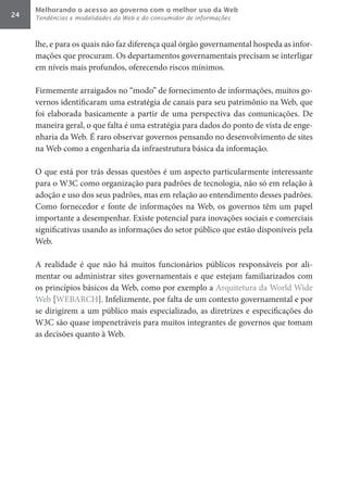 Melhorando o acesso ao governo com o melhor uso da Web
24   Tendências e modalidades da Web e do consumidor de informações



     lhe, e para os quais não faz diferença qual órgão governamental hospeda as infor-
     mações que procuram. Os departamentos governamentais precisam se interligar
     em níveis mais profundos, oferecendo riscos mínimos.

     Firmemente arraigados no “modo” de fornecimento de informações, muitos go-
     vernos identificaram uma estratégia de canais para seu patrimônio na Web, que
     foi elaborada basicamente a partir de uma perspectiva das comunicações. De
     maneira geral, o que falta é uma estratégia para dados do ponto de vista de enge-
     nharia da Web. É raro observar governos pensando no desenvolvimento de sites
     na Web como a engenharia da infraestrutura básica da informação.

     O que está por trás dessas questões é um aspecto particularmente interessante
     para o W3C como organização para padrões de tecnologia, não só em relação à
     adoção e uso dos seus padrões, mas em relação ao entendimento desses padrões.
     Como fornecedor e fonte de informações na Web, os governos têm um papel
     importante a desempenhar. Existe potencial para inovações sociais e comerciais
     significativas usando as informações do setor público que estão disponíveis pela
     Web.

     A realidade é que não há muitos funcionários públicos responsáveis por ali-
     mentar ou administrar sites governamentais e que estejam familiarizados com
     os princípios básicos da Web, como por exemplo a Arquitetura da World Wide
     Web [WEBARCH]. Infelizmente, por falta de um contexto governamental e por
     se dirigirem a um público mais especializado, as diretrizes e especificações do
     W3C são quase impenetráveis para muitos integrantes de governos que tomam
     as decisões quanto à Web.
 