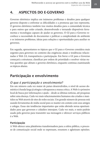 Melhorando o acesso ao governo com o melhor uso da Web
                                                              Aspectos do e-Governo   25



4.      ASPECTOS DO E-GOVERNO

Governo eletrônico implica em inúmeros problemas e desafios para qualquer
governo disposto a enfrentar as dificuldades e a promessa que isso representa.
O governo eletrônico também traz muitos desafios para a comunidade técnica
e para outros que estão criando, desenvolvendo e tornando disponíveis ferra-
mentas e tecnologias capazes de ajudar os governos. O GI para e-Governo re-
conhece a necessidade de documentar e publicar a complexidade do ambiente
e os inúmeros problemas, ideias para soluções e oportunidades para auxiliar os
governos.

Em seguida, apresentamos os tópicos que o GI para e-Governo considera mais
urgentes para governos no contexto das exigências atuais e tendências relacio-
nadas à Web 2.0, transparência e participação. Em breve o GI para e-Governo
começará a estruturar, classificar por ordem de prioridade e resolver várias ou-
tras questões que afetam o governo eletrônico, enquanto continua examinando
os tópicos abaixo.



Participação e envolvimento

O que é participação e envolvimento?
Em um número cada vez maior de países desenvolvidos, o nível de acesso do-
méstico à banda larga já atingiu e ultrapassou a massa crítica. A Web é o primeiro
local de busca por informações e ajuda – desde as últimas notícias, até pesquisas
sobre uma doença. Cada vez mais relacionamentos humanos são criados e man-
tidos na Web através de sites de redes sociais. Um grande número de pessoas está
usando ferramentas de mídia social para se manter em contato com seus amigos
e colegas. Essas são tendências importantes que estão abrindo novas oportuni-
dades para que governos e cidadãos interajam. Cada vez mais, o meio-padrão
usado pelo governo para transmitir sua mensagem e oferecer serviços públicos
é a Web.

Participação
A Web oferece uma plataforma transformadora para a esfera pública, o proces-
so de comunicação social onde se expressam, resumem e aglutinam opiniões.
 