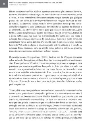 Melhorando o acesso ao governo com o melhor uso da Web
26   Aspectos do e-Governo



     Há muitos tipos de esferas públicas operando em muitas plataformas diferentes,
     inclusive os meios de comunicação em massa tradicionais como televisão, rádio
     e jornal. A Web é transformadora simplesmente porque permite que qualquer
     pessoa seja um editor. Isso muda profundamente as relações de poder na esfe-
     ra pública. Ela oferece a líderes políticos novos caminhos para o poder, crowd-
     sourcing (delegando a uma comunidade terceirizada) as equipes de finanças e
     de campanha. Ela oferece novos meios para que cidadãos se manifestem. Agora
     tanto as vozes marginalizadas quanto extremadas podem ser ouvidas, tornando
     a esfera pública cada vez mais rica e diversificada. Por outro lado, isso muda a
     natureza da política, da imprensa e do jornalismo, e também o modo como eles
     contribuem para a esfera pública. O que está claro é que o uso que as pessoas
     fazem da Web está mudando o relacionamento entre o cidadão e o Estado. A
     natureza dessas mudanças varia de acordo com a cultura e sistema de governo,
     mas o impacto está sendo sentido em todos os lugares.

     O crescimento dos blogs políticos [BLOG] ilustra o uso da Web para conversas
     sobre a direção das políticas públicas. Fora dos processos políticos tradicionais,
     sites de campanhas na Web oferecem meios para que as pessoas se agrupem para
     pressionar por mudanças políticas. Isso pode ser feito por lobby, entrando em
     contato com representantes eleitos, ou por novas formas de campanha, como
     reunir uma multidão instantaneamente. E as comunicações para os represen-
     tantes eleitos, seja como parte de um requerimento ou mensagem individual, a
     quantidade de correspondência aumentou em muitos lugares graças ao acesso
     à Internet. Trata-se de usar a Web para participar, formular, definir ou mudar
     políticas públicas.

     Tanto políticos quanto partidos estão usando cada vez mais ferramentas de redes
     sociais como parte de suas campanhas políticas, e o exemplo mais evidente é
     a campanha de Obama nos Estados Unidos. Partidários que crescem com um
     candidato, envolvendo-se num diálogo de duas vias durante a campanha sen-
     tem que têm grande interesse no que o candidato faz depois de ser eleito. Por
     exemplo, existem evidências na administração Obama de que seus apoiadores
     estão insistindo em manter o diálogo da campanha também em seu gabinete,
     “Holding	Obama-Biden	Administration	Accountable” [OB-ACC – Fazendo com
     que a administração Obama-Biden continue a prestar contas]. Essa é a introdu-
     ção de um novo tipo de verificação e balanço no sistema político, que algumas
 