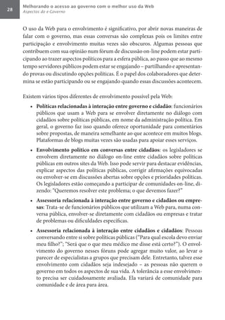 Melhorando o acesso ao governo com o melhor uso da Web
28   Aspectos do e-Governo



     O uso da Web para o envolvimento é significativo, por abrir novas maneiras de
     falar com o governo, mas essas conversas são complexas pois os limites entre
     participação e envolvimento muitas vezes são obscuros. Algumas pessoas que
     contribuem com sua opinião num fórum de discussão on-line podem estar parti-
     cipando ao trazer aspectos políticos para a esfera pública, ao passo que ao mesmo
     tempo servidores públicos podem estar se engajando – partilhando e apresentan-
     do provas ou discutindo opções políticas. É o papel dos colaboradores que deter-
     mina se estão participando ou se engajando quando essas discussões acontecem.

     Existem vários tipos diferentes de envolvimento possível pela Web:
        •	 Políticas	relacionadas	à	interação	entre	governo	e	cidadão: funcionários
           públicos que usam a Web para se envolver diretamente no diálogo com
           cidadãos sobre políticas públicas, em nome da administração política. Em
           geral, o governo faz isso quando oferece oportunidade para comentários
           sobre propostas, de maneira semelhante ao que acontece em muitos blogs.
           Plataformas de blogs muitas vezes são usadas para apoiar esses serviços.
        •	 Envolvimento	 político	 em	 conversas	 entre	 cidadãos: os legisladores se
           envolvem diretamente no diálogo on-line entre cidadãos sobre políticas
           públicas em outros sites da Web. Isso pode servir para destacar evidências,
           explicar aspectos das políticas públicas, corrigir afirmações equivocadas
           ou envolver-se em discussões abertas sobre opções e prioridades políticas.
           Os legisladores estão começando a participar de comunidades on-line, di-
           zendo: “Queremos resolver este problema; o que devemos fazer?”
        •	 Assessoria	relacionada	à	interação	entre	governo	e	cidadãos	ou	empre-
           sas: Trata-se de funcionários públicos que utilizam a Web para, numa con-
           versa pública, envolver-se diretamente com cidadãos ou empresas e tratar
           de problemas ou dificuldades específicas.
        •	 Assessoria	 relacionada	 à	 interação	 entre	 cidadãos	 e	 cidadãos: Pessoas
           conversando entre si sobre políticas públicas (“Para qual escola devo enviar
           meu filho?”; “Será que o que meu médico me disse está certo?”). O envol-
           vimento do governo nesses fóruns pode agregar muito valor, ao levar o
           parecer de especialistas a grupos que precisam dele. Entretanto, talvez esse
           envolvimento com cidadãos seja indesejado – as pessoas não querem o
           governo em todos os aspectos de sua vida. A tolerância a esse envolvimen-
           to precisa ser cuidadosamente avaliada. Ela variará de comunidade para
           comunidade e de área para área.
 