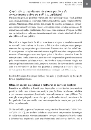 Melhorando o acesso ao governo com o melhor uso da Web
                                                                Aspectos do e-Governo   29



Quais são os resultados da participação e do
envolvimento sobre as políticas públicas?
De maneira geral, os governos operam em cinco esferas: política social, política
econômica, política para segurança, política reguladora e legal e relações interna-
cionais. Algumas questões, como a diminuição do crédito e as mudanças climáti-
cas, ignoram essas fronteiras e exigem ações econômicas, sociais e reguladoras de
maneira coordenada e multilateral. As pessoas estão usando a Web para facilitar
sua participação em cada uma dessas áreas políticas – e todas são objeto de aten-
ção pública e debate político.

Na prática, a importância da Web como ferramenta para o envolvimento está
se tornando mais evidente na área das políticas sociais – não por acaso, porque
essa área abrange as questões que afetam mais diretamente a vida dos indivíduos.
Existem grandes variações na maneira como as políticas sociais são apresentadas
entre os diferentes governos – em alguns países o Estado é o provedor direto de
serviços como saúde; em outros, esses serviços são prestados quase inteiramente
pelo terceiro setor e pela área privada. As atitudes e expectativas em relação aos
serviços públicos estão mudando, em parte por causa da experiência das pessoas
com o uso de serviços on-line, e os governos já começaram a avaliar o impacto,
as vantagens e desafios dessas novas formas de interação [US-SOCMED].

Existem três áreas de políticas públicas nas quais o envolvimento on-line pode
ter um papel importante.

Oferecer opções ao cidadão e melhorar os serviços públicos
Incentivar os cidadãos a discutir suas impressões e experiências com serviços
públicos, e talvez dar notas a esses serviços, pode facilitar a escolha dos cidadãos
e traz um novo mecanismo de estímulo para melhorar os serviços públicos. Por
exemplo, se os pais puderem escolher para qual escola estadual enviarão seu fi-
lho, poderão fazer sua escolha com base na opinião de outros pais que já têm
filhos naquela escola.

No Reino Unido, o governo lançou um serviço on-line denominado “NHS Choi-
ces” [UK-NHSC], que ajuda os cidadãos a escolherem um prestador de serviços
de saúde entre muitos. Aqueles que usam os serviços são incentivados a dar notas
e comentar sua experiência com um determinado prestador de serviços. Isso é
 