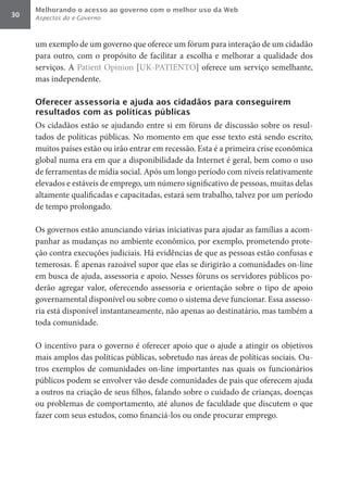 Melhorando o acesso ao governo com o melhor uso da Web
30   Aspectos do e-Governo



     um exemplo de um governo que oferece um fórum para interação de um cidadão
     para outro, com o propósito de facilitar a escolha e melhorar a qualidade dos
     serviços. A Patient Opinion [UK-PATIENTO] oferece um serviço semelhante,
     mas independente.

     Oferecer assessoria e ajuda aos cidadãos para conseguirem
     resultados com as políticas públicas
     Os cidadãos estão se ajudando entre si em fóruns de discussão sobre os resul-
     tados de políticas públicas. No momento em que esse texto está sendo escrito,
     muitos países estão ou irão entrar em recessão. Esta é a primeira crise econômica
     global numa era em que a disponibilidade da Internet é geral, bem como o uso
     de ferramentas de mídia social. Após um longo período com níveis relativamente
     elevados e estáveis de emprego, um número significativo de pessoas, muitas delas
     altamente qualificadas e capacitadas, estará sem trabalho, talvez por um período
     de tempo prolongado.

     Os governos estão anunciando várias iniciativas para ajudar as famílias a acom-
     panhar as mudanças no ambiente econômico, por exemplo, prometendo prote-
     ção contra execuções judiciais. Há evidências de que as pessoas estão confusas e
     temerosas. É apenas razoável supor que elas se dirigirão a comunidades on-line
     em busca de ajuda, assessoria e apoio. Nesses fóruns os servidores públicos po-
     derão agregar valor, oferecendo assessoria e orientação sobre o tipo de apoio
     governamental disponível ou sobre como o sistema deve funcionar. Essa assesso-
     ria está disponível instantaneamente, não apenas ao destinatário, mas também a
     toda comunidade.

     O incentivo para o governo é oferecer apoio que o ajude a atingir os objetivos
     mais amplos das políticas públicas, sobretudo nas áreas de políticas sociais. Ou-
     tros exemplos de comunidades on-line importantes nas quais os funcionários
     públicos podem se envolver vão desde comunidades de pais que oferecem ajuda
     a outros na criação de seus filhos, falando sobre o cuidado de crianças, doenças
     ou problemas de comportamento, até alunos de faculdade que discutem o que
     fazer com seus estudos, como financiá-los ou onde procurar emprego.
 