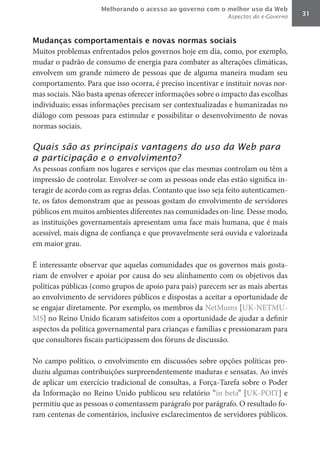 Melhorando o acesso ao governo com o melhor uso da Web
                                                             Aspectos do e-Governo   31



Mudanças comportamentais e novas normas sociais
Muitos problemas enfrentados pelos governos hoje em dia, como, por exemplo,
mudar o padrão de consumo de energia para combater as alterações climáticas,
envolvem um grande número de pessoas que de alguma maneira mudam seu
comportamento. Para que isso ocorra, é preciso incentivar e instituir novas nor-
mas sociais. Não basta apenas oferecer informações sobre o impacto das escolhas
individuais; essas informações precisam ser contextualizadas e humanizadas no
diálogo com pessoas para estimular e possibilitar o desenvolvimento de novas
normas sociais.

Quais são as principais vantagens do uso da Web para
a participação e o envolvimento?
As pessoas confiam nos lugares e serviços que elas mesmas controlam ou têm a
impressão de controlar. Envolver-se com as pessoas onde elas estão significa in-
teragir de acordo com as regras delas. Contanto que isso seja feito autenticamen-
te, os fatos demonstram que as pessoas gostam do envolvimento de servidores
públicos em muitos ambientes diferentes nas comunidades on-line. Desse modo,
as instituições governamentais apresentam uma face mais humana, que é mais
acessível, mais digna de confiança e que provavelmente será ouvida e valorizada
em maior grau.

É interessante observar que aquelas comunidades que os governos mais gosta-
riam de envolver e apoiar por causa do seu alinhamento com os objetivos das
políticas públicas (como grupos de apoio para pais) parecem ser as mais abertas
ao envolvimento de servidores públicos e dispostas a aceitar a oportunidade de
se engajar diretamente. Por exemplo, os membros da NetMums [UK-NETMU-
MS] no Reino Unido ficaram satisfeitos com a oportunidade de ajudar a definir
aspectos da política governamental para crianças e famílias e pressionaram para
que consultores fiscais participassem dos fóruns de discussão.

No campo político, o envolvimento em discussões sobre opções políticas pro-
duziu algumas contribuições surpreendentemente maduras e sensatas. Ao invés
de aplicar um exercício tradicional de consultas, a Força-Tarefa sobre o Poder
da Informação no Reino Unido publicou seu relatório “in beta” [UK-POIT] e
permitiu que as pessoas o comentassem parágrafo por parágrafo. O resultado fo-
ram centenas de comentários, inclusive esclarecimentos de servidores públicos.
 
