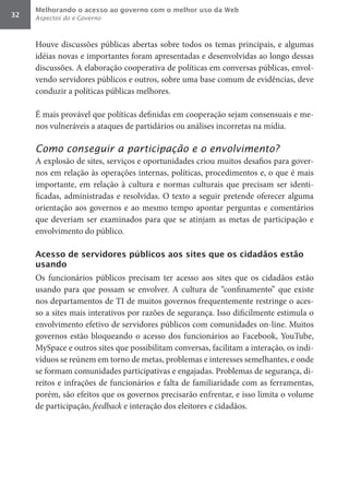 Melhorando o acesso ao governo com o melhor uso da Web
32   Aspectos do e-Governo



     Houve discussões públicas abertas sobre todos os temas principais, e algumas
     idéias novas e importantes foram apresentadas e desenvolvidas ao longo dessas
     discussões. A elaboração cooperativa de políticas em conversas públicas, envol-
     vendo servidores públicos e outros, sobre uma base comum de evidências, deve
     conduzir a políticas públicas melhores.

     É mais provável que políticas definidas em cooperação sejam consensuais e me-
     nos vulneráveis a ataques de partidários ou análises incorretas na mídia.

     Como conseguir a participação e o envolvimento?
     A explosão de sites, serviços e oportunidades criou muitos desafios para gover-
     nos em relação às operações internas, políticas, procedimentos e, o que é mais
     importante, em relação à cultura e normas culturais que precisam ser identi-
     ficadas, administradas e resolvidas. O texto a seguir pretende oferecer alguma
     orientação aos governos e ao mesmo tempo apontar perguntas e comentários
     que deveriam ser examinados para que se atinjam as metas de participação e
     envolvimento do público.

     Acesso de servidores públicos aos sites que os cidadãos estão
     usando
     Os funcionários públicos precisam ter acesso aos sites que os cidadãos estão
     usando para que possam se envolver. A cultura de “confinamento” que existe
     nos departamentos de TI de muitos governos frequentemente restringe o aces-
     so a sites mais interativos por razões de segurança. Isso dificilmente estimula o
     envolvimento efetivo de servidores públicos com comunidades on-line. Muitos
     governos estão bloqueando o acesso dos funcionários ao Facebook, YouTube,
     MySpace e outros sites que possibilitam conversas, facilitam a interação, os indi-
     víduos se reúnem em torno de metas, problemas e interesses semelhantes, e onde
     se formam comunidades participativas e engajadas. Problemas de segurança, di-
     reitos e infrações de funcionários e falta de familiaridade com as ferramentas,
     porém, são efeitos que os governos precisarão enfrentar, e isso limita o volume
     de participação, feedback e interação dos eleitores e cidadãos.
 