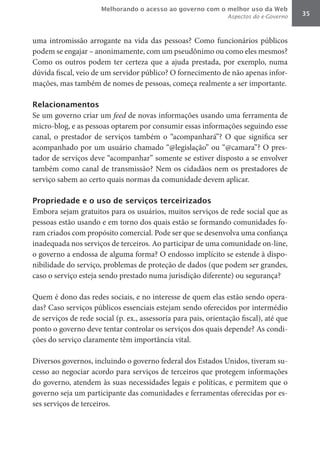 Melhorando o acesso ao governo com o melhor uso da Web
                                                                 Aspectos do e-Governo   35



uma intromissão arrogante na vida das pessoas? Como funcionários públicos
podem se engajar – anonimamente, com um pseudônimo ou como eles mesmos?
Como os outros podem ter certeza que a ajuda prestada, por exemplo, numa
dúvida fiscal, veio de um servidor público? O fornecimento de não apenas infor-
mações, mas também de nomes de pessoas, começa realmente a ser importante.

Relacionamentos
Se um governo criar um feed de novas informações usando uma ferramenta de
micro-blog, e as pessoas optarem por consumir essas informações seguindo esse
canal, o prestador de serviços também o “acompanhará”? O que significa ser
acompanhado por um usuário chamado “@legislação” ou “@camara”? O pres-
tador de serviços deve “acompanhar” somente se estiver disposto a se envolver
também como canal de transmissão? Nem os cidadãos nem os prestadores de
serviço sabem ao certo quais normas da comunidade devem aplicar.

Propriedade e o uso de serviços terceirizados
Embora sejam gratuitos para os usuários, muitos serviços de rede social que as
pessoas estão usando e em torno dos quais estão se formando comunidades fo-
ram criados com propósito comercial. Pode ser que se desenvolva uma confiança
inadequada nos serviços de terceiros. Ao participar de uma comunidade on-line,
o governo a endossa de alguma forma? O endosso implícito se estende à dispo-
nibilidade do serviço, problemas de proteção de dados (que podem ser grandes,
caso o serviço esteja sendo prestado numa jurisdição diferente) ou segurança?

Quem é dono das redes sociais, e no interesse de quem elas estão sendo opera-
das? Caso serviços públicos essenciais estejam sendo oferecidos por intermédio
de serviços de rede social (p. ex., assessoria para pais, orientação fiscal), até que
ponto o governo deve tentar controlar os serviços dos quais depende? As condi-
ções do serviço claramente têm importância vital.

Diversos governos, incluindo o governo federal dos Estados Unidos, tiveram su-
cesso ao negociar acordo para serviços de terceiros que protegem informações
do governo, atendem às suas necessidades legais e políticas, e permitem que o
governo seja um participante das comunidades e ferramentas oferecidas por es-
ses serviços de terceiros.
 
