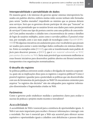 Melhorando o acesso ao governo com o melhor uso da Web
                                                              Aspectos do e-Governo   37



Interoperabilidade e portabilidade de dados
De maneira geral, é do interesse do governo apoiar sistemas interoperáveis ba-
seados em padrões abertos, embora muitas redes sociais tenham sido formadas
para serem “jardins murados”, impedindo ao máximo que as pessoas deixem
seus serviços. Será que os governos devem participar de sites que “trancam” as
pessoas, não permitindo que os usuários levem seus dados para outro prestador
de serviços? Como esse tipo de postura convive com uma política de concorrên-
cia? Com jardins murados o cidadão tem a inconveniência de contas e detalhes
de login de usuários múltiplos, assim como o servidor público. É possível evitar
isso, por exemplo, com o uso mais amplo de tecnologias como OpenID [OPE-
NID]? Há algumas iniciativas em andamento para criar vocabulários que possam
ser usados para anotar e assim interligar dados confinados em sistemas diferen-
tes. Entre os exemplos estão [FOAF], que está se transformando num padrão de	
facto para descrever pessoas, e [SIOC], que é um material submetido ao W3C
para anotar discussões na Web. Seria mais provável que ocorressem melhorias se
essas fossem iniciativas para desenvolver padrões abertos em fóruns/consórcios
transparentes e/ou organizações normatizadoras.

O desafio do registro
Se políticas públicas estiverem sendo criadas e divulgadas de maneira cooperati-
va, quais são as implicações disso para os registros e arquivos públicos? Como é
possível registrar e guardar para a posteridade as políticas que são desenvolvidas
com uso de ferramentas de participação na Web? Os mecanismos existentes para
arquivar “os registros das decisões” não são adequados para registrar informa-
ções disseminadas e fragmentadas criadas na Web.

Parâmetros
Como o governo pode estabelecer medidas e parâmetros claros para avaliar o
sucesso de práticas e projetos muito recentes e inovadores?

Acessibilidade
A acessibilidade da Web é essencial para a existência de oportunidades iguais. A
Web é um meio importante para receber e fornecer informações e interagir com
a sociedade. Por isso é essencial que a Web seja acessível para oferecer acesso
equitativo e oportunidades iguais a cidadãos com deficiências e pessoas idosas.
 