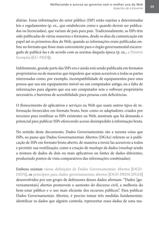 Melhorando o acesso ao governo com o melhor uso da Web
                                                             Aspectos do e-Governo   39



diárias. Essas informações do setor público (ISP) estão sujeitas a determinadas
leis e regulamentos (p. ex., que estabelecem como e quando devem ser publica-
das ou licenciadas), que variam de país para país. Tradicionalmente, as ISPs têm
sido publicadas de várias maneiras e formatos, desde os dias da comunicação em
papel até os primeiros dias da Web, quando as informações eram publicadas on-
line no formato que fosse mais conveniente para o órgão governamental encarre-
gado de publicá-las e de acordo com as normas daquela época (p. ex., a Diretriz
Européia [EU-PSID]).

Infelizmente, grande parte das ISPs era e ainda está sendo publicada em formatos
proprietários ou de maneiras que impedem que sejam acessíveis a todas as partes
interessadas como, por exemplo, incompatibilidade de equipamentos para uma
pessoa que usa um equipamento móvel ou um computador antigo, ou a falta de
informações para alguém que usa um computador sem o software proprietário
necessário, e barreiras de acessibilidade para pessoas com deficiências.

O florescimento de aplicativos e serviços na Web que usam outros tipos de in-
formação fornecidos em formato bruto, bem como os adaptadores criados por
terceiros para reutilizar as ISPs existentes na Web, mostram que há demanda e
potencial para publicar ISPs oferecendo acesso desimpedido à informação bruta.

No sentido deste documento, Dados Governamentais são a mesma coisa que
ISPs, ao passo que Dados Governamentais Abertos (DGAs) referem-se à publi-
cação de ISPs em formato bruto aberto, de maneira a torná-las acessíveis a todos
e permitir sua reutilização, como a criação de mashups de dados (mashup sendo
a mistura de dados de dois ou mais aplicativos ou fontes de dados diferentes,
produzindo pontos de vista comparativos das informações combinadas).

Embora existam várias definições de Dados Governamentais Abertos [OGD-
DEFS], os princípios para dados governamentais abertos [OGD-PRINCIPLES]
desenvolvidos por um grupo de defensores desses dados afirmam: “Dados [go-
vernamentais] abertos promovem o aumento do discurso civil, a melhoria do
bem-estar público e o uso mais eficiente dos recursos públicos”. Para publicar
Dados Governamentais Abertos, é preciso tomar três medidas fundamentais:
identificar os dados que alguém controla, representar esses dados de uma ma-
 