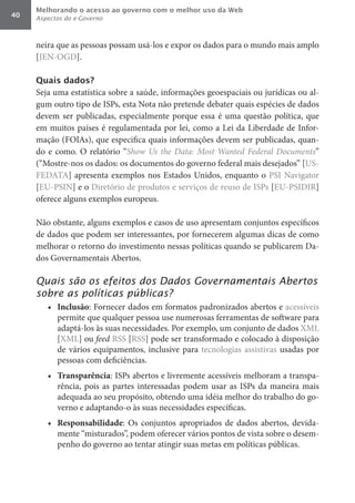 Melhorando o acesso ao governo com o melhor uso da Web
40   Aspectos do e-Governo



     neira que as pessoas possam usá-los e expor os dados para o mundo mais amplo
     [JEN-OGD].

     Quais dados?
     Seja uma estatística sobre a saúde, informações geoespaciais ou jurídicas ou al-
     gum outro tipo de ISPs, esta Nota não pretende debater quais espécies de dados
     devem ser publicadas, especialmente porque essa é uma questão política, que
     em muitos países é regulamentada por lei, como a Lei da Liberdade de Infor-
     mação (FOIAs), que especifica quais informações devem ser publicadas, quan-
     do e como. O relatório “Show	 Us	 the	 Data:	 Most	 Wanted	 Federal	 Documents”
     (“Mostre-nos os dados: os documentos do governo federal mais desejados” [US-
     FEDATA] apresenta exemplos nos Estados Unidos, enquanto o PSI Navigator
     [EU-PSIN] e o Diretório de produtos e serviços de reuso de ISPs [EU-PSIDIR]
     oferece alguns exemplos europeus.

     Não obstante, alguns exemplos e casos de uso apresentam conjuntos específicos
     de dados que podem ser interessantes, por fornecerem algumas dicas de como
     melhorar o retorno do investimento nessas políticas quando se publicarem Da-
     dos Governamentais Abertos.

     Quais são os efeitos dos Dados Governamentais Abertos
     sobre as políticas públicas?
        •	 Inclusão: Fornecer dados em formatos padronizados abertos e acessíveis
           permite que qualquer pessoa use numerosas ferramentas de software para
           adaptá-los às suas necessidades. Por exemplo, um conjunto de dados XML
           [XML] ou feed RSS [RSS] pode ser transformado e colocado à disposição
           de vários equipamentos, inclusive para tecnologias assistivas usadas por
           pessoas com deficiências.
        •	 Transparência: ISPs abertos e livremente acessíveis melhoram a transpa-
           rência, pois as partes interessadas podem usar as ISPs da maneira mais
           adequada ao seu propósito, obtendo uma idéia melhor do trabalho do go-
           verno e adaptando-o às suas necessidades específicas.
        •	 Responsabilidade: Os conjuntos apropriados de dados abertos, devida-
           mente “misturados”, podem oferecer vários pontos de vista sobre o desem-
           penho do governo ao tentar atingir suas metas em políticas públicas.
 