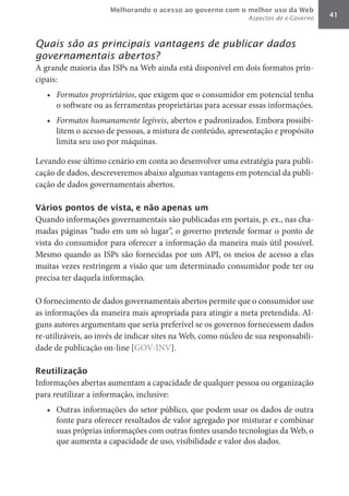 Melhorando o acesso ao governo com o melhor uso da Web
                                                              Aspectos do e-Governo   41



Quais são as principais vantagens de publicar dados
governamentais abertos?
A grande maioria das ISPs na Web ainda está disponível em dois formatos prin-
cipais:
   •	 Formatos	proprietários, que exigem que o consumidor em potencial tenha
      o software ou as ferramentas proprietárias para acessar essas informações.
   •	 Formatos	humanamente	legíveis, abertos e padronizados. Embora possibi-
      litem o acesso de pessoas, a mistura de conteúdo, apresentação e propósito
      limita seu uso por máquinas.

Levando esse último cenário em conta ao desenvolver uma estratégia para publi-
cação de dados, descreveremos abaixo algumas vantagens em potencial da publi-
cação de dados governamentais abertos.

Vários pontos de vista, e não apenas um
Quando informações governamentais são publicadas em portais, p. ex., nas cha-
madas páginas “tudo em um só lugar”, o governo pretende formar o ponto de
vista do consumidor para oferecer a informação da maneira mais útil possível.
Mesmo quando as ISPs são fornecidas por um API, os meios de acesso a elas
muitas vezes restringem a visão que um determinado consumidor pode ter ou
precisa ter daquela informação.

O fornecimento de dados governamentais abertos permite que o consumidor use
as informações da maneira mais apropriada para atingir a meta pretendida. Al-
guns autores argumentam que seria preferível se os governos fornecessem dados
re-utilizáveis, ao invés de indicar sites na Web, como núcleo de sua responsabili-
dade de publicação on-line [GOV-INV].

Reutilização
Informações abertas aumentam a capacidade de qualquer pessoa ou organização
para reutilizar a informação, inclusive:
   •	 Outras informações do setor público, que podem usar os dados de outra
      fonte para oferecer resultados de valor agregado por misturar e combinar
      suas próprias informações com outras fontes usando tecnologias da Web, o
      que aumenta a capacidade de uso, visibilidade e valor dos dados.
 