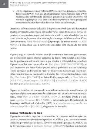 Melhorando o acesso ao governo com o melhor uso da Web
42   Aspectos do e-Governo


        •	 Outras organizações não-públicas (ONGs, empresas privadas, comunida-
           des sociais da Web, etc.), que criam aplicações exclusivamente para a Web,
           padronizadas, combinando diferentes conjuntos de dados (mashups). Por
           exemplo, alguém pode criar uma camada no topo de um mapa geoespacial,
           apresentando dados derivados de várias fontes de informação.

     Quando as informações são colocadas à disposição na Web com uso dos padrões
     abertos apropriados, elas podem ser usadas várias vezes de maneiras novas, im-
     previstas e imaginativas, capazes de aumentar muito o valor dos dados por seu
     reuso e combinação, com maior automação e interoperabilidade melhor. Como
     diz o documento Many	Minds	Principle [O princípio de muitas mentes - MANY-
     MINDS]: a coisa mais legal a fazer com seus dados será imaginada por outra
     pessoa.

     Algumas organizações do terceiro setor já reuniram informações governamen-
     tais e ofereceram acesso a fontes conjuntas de dados, para atender as necessida-
     des do público ou outros objetivos, o que mostra o potencial desses mashups.
     Alguns exemplos bem conhecidos são FixMyStreet [UK-FIXMYSTREET], no
     qual moradores do Reino Unido podem relatar problemas na sua vizinhança
     (como pichações ou buracos na rua) e os numerosos mashups que trazem opi-
     niões e muitos tipos de dados sobre o trabalho dos representantes eleitos, como
     TheyWorkForYou [UK-TWFY] no Reino Unido, seu paralelo na Nova Zelândia
     [NZ-TWFY], OpenCongress [US-SUNCON] e GovTrack [US-GOVTRACK]
     nos EUA e o OpenAustralia [AU-OPEN].

     O governo também está começando a considerar seriamente a reutilização, e já
     organizou alguns concursos para descobrir quais são os aplicativos mais procu-
     rados, como Show	Us	a	Better	Way [UK-SHOWUS] no Reino Unido e o con-
     curso Apps	for	Democracy [US-APPDEM], patrocinado pelo Departamento de
     Tecnologia do Distrito de Columbia (EUA) ou a consulta sobre acesso aberto a
     informações públicas [AU-OGD], do governo da Austrália.

     Buscas melhoradas na Web
     Alguns sistemas ainda impedem o consumidor de encontrar as informações ne-
     cessárias, mesmo que já estejam disponíveis ao público, p. ex., quando não estão
     indexadas por máquinas de busca. É preciso melhorar a pesquisa na Web. O uso
     de ferramentas como o protocolo Sitemap [SITEMAP] (também um formato
 