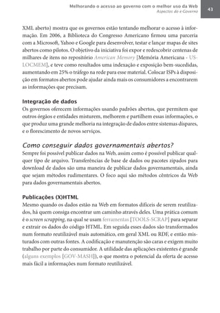 Melhorando o acesso ao governo com o melhor uso da Web
                                                              Aspectos do e-Governo   43



XML aberto) mostra que os governos estão tentando melhorar o acesso à infor-
mação. Em 2006, a Biblioteca do Congresso Americano firmou uma parceria
com a Microsoft, Yahoo e Google para desenvolver, testar e lançar mapas de sites
abertos como pilotos. O objetivo da iniciativa foi expor e redescobrir centenas de
milhares de itens no repositório American	Memory	[Memória Americana - US-
LOCMEM], e teve como resultados uma indexação e exposição bem-sucedidas,
aumentando em 25% o tráfego na rede para esse material. Colocar ISPs à disposi-
ção em formatos abertos pode ajudar ainda mais os consumidores a encontrarem
as informações que precisam.

Integração de dados
Os governos oferecem informações usando padrões abertos, que permitem que
outros órgãos e entidades misturem, melhorem e partilhem essas informações, o
que produz uma grande melhoria na integração de dados entre sistemas díspares,
e o florescimento de novos serviços.

Como conseguir dados governamentais abertos?
Sempre foi possível publicar dados na Web, assim como é possível publicar qual-
quer tipo de arquivo. Transferências de base de dados ou pacotes zipados para
download de dados são uma maneira de publicar dados governamentais, ainda
que sejam métodos rudimentares. O foco aqui são métodos cêntricos da Web
para dados governamentais abertos.

Publicações (X)HTML
Mesmo quando os dados estão na Web em formatos difíceis de serem reutiliza-
dos, há quem consiga encontrar um caminho através deles. Uma prática comum
é o screen	scrapping, na qual se usam ferramentas [TOOLS-SCRAP] para separar
e extrair os dados do código HTML. Em seguida esses dados são transformados
num formato reutilizável mais automático, em geral XML ou RDF, e então mis-
turados com outras fontes. A codificação e manutenção são caras e exigem muito
trabalho por parte do consumidor. A utilidade das aplicações existentes é grande
(alguns exemplos [GOV-MASH]), o que mostra o potencial da oferta de acesso
mais fácil a informações num formato reutilizável.
 