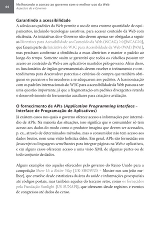 Melhorando o acesso ao governo com o melhor uso da Web
44   Aspectos do e-Governo



     Garantindo a acessibilidade
     A adesão aos padrões da Web permite o uso de uma enorme quantidade de equi-
     pamentos, incluindo tecnologias assistivas, para acessar conteúdo da Web com
     eficiência. As iniciativas do e-Governo não devem apenas ser obrigadas a seguir
     as Diretrizes para Acessibilidade ao Conteúdo da Web (WCAG) 2.0 [WCAG20],
     que fazem parte da Iniciativa do W3C para Acessibildade da Web (WAI) [WAI],
     mas precisam confirmar a obediência a essas diretrizes e manter o padrão ao
     longo do tempo. Somente assim se garantirá que todos os cidadãos possam ter
     acesso ao conteúdo da Web e aos aplicativos mantidos pelo governo. Além disso,
     os funcionários de órgãos governamentais devem receber o treinamento e o en-
     tendimento para desenvolver parcerias e critérios de compra que também obri-
     guem os parceiros e fornecedores a se adequarem aos padrões. A harmonização
     com os padrões internacionais do W3C para a acessibilidade da Web passou a ser
     uma questão importante, já que a fragmentação em padrões divergentes retarda
     o desenvolvimento de ferramentas auxiliares para criação e avaliação.

     O fornecimento de APIs (Application Programming Interface –
     Interface de Programação de Aplicativos)
     Já existem casos nos quais o governo oferece acesso a informações por intermé-
     dio de APIs. Na maioria das situações, isso significa que o consumidor só tem
     acesso aos dados do modo como o produtor imagina que devem ser acessados,
     p. ex., através de determinados métodos, mas o consumidor não tem acesso aos
     dados brutos, nem uma visão holística deles. Em geral, APIs são fornecidas em
     Javascript	ou linguagens semelhantes para integrar páginas na Web e aplicativos,
     e em alguns casos oferecem acesso a uma visão XML de algumas partes ou de
     todo conjunto de dados.

     Alguns exemplos são aqueles oferecidos pelo governo do Reino Unido para a
     competição Show	Us	a	Better	Way [UK-SHOWUS – Mostre-nos um jeito me-
     lhor], que envolve desde estatísticas da área da saúde e informações geoespaciais
     até códigos postais, mas também aqueles do terceiro setor, como os fornecidos
     pela Fundação Sunlight [US-SUNAPI], que oferecem desde registros e eventos
     de congressos até dados do censo.
 