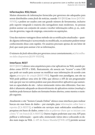 Melhorando o acesso ao governo com o melhor uso da Web
                                                             Aspectos do e-Governo   45



Informações RSS/Atom
Muitos elementos de informações fornecidas por governos são adequados para
serem distribuídos como feeds de notícias, usando RSS [RSS] ou Atom [ATOM-
SYND], e podem ser usados com um grande número de ferramentas, inclusive
pelo suporte integrado à maioria dos navegadores mais modernos. As pessoas
podem assinar um conjunto de canais e receber informações sobre, p. ex., notí-
cias do governo, vagas de emprego, concessões ou aquisições.

Uma das maiores vantagens desse método são as notificações atualizadas – quan-
do alguma informação é acrescentada ou modificada, os assinantes podem tomar
conhecimento disso com rapidez. Os usuários precisam apenas de um leitor de
feed, que usam para assinar e ler as informações.

O número de feeds oferecidos por governos cresce constantemente, e já há milha-
res deles disponíveis [GOV-FEEDS].

Interfaces REST
REST [REST] oferece uma arquitetura para criar aplicativos na Web, usando pa-
drões como HTTP e XML. Basicamente, ele associa um “recurso” a uma URI
que pode ser usado para acessar ou modificar suas informações de acordo com
alguns princípios de criação [REST-PRI]. Segundo esse paradigma, um site na
Web pode publicar uma série de URLs que oferece a API de um programador
real, que por sua vez outros podem usar para desenvolver aplicativos que aumen-
tam as capacidades do site – talvez misturando vários sites diferentes. Esse mo-
delo é altamente adequado ao desenvolvimento de aplicativos mistos (mashup) e
também pode fornecer dados em formatos brutos abertos, como mostra o exem-
plo seguinte.

Atualmente o site “Seniors Canada Online” oferece essas interfaces para realizar
buscas em suas bases de dados – por exemplo, para informações sobre lazer e
esportes [CA-REST1], e também em serviços mais sofisticados semelhantes a
pesquisas em bases de dados, como todas as palavras-chave que se iniciam com
a letra “L” em francês [CA-REST2]. Outros órgãos poderiam usar essa API para
publicar a informação – quem sabe, misturando vários sites e colocando os da-
dos num mapa na Web. A API do Banco Mundial [TWB-API] permite acessar
 