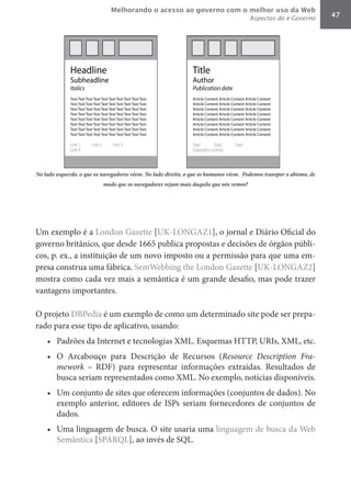 Melhorando o acesso ao governo com o melhor uso da Web
                                                                                       Aspectos do e-Governo         47




No lado esquerdo, o que os navegadores vêem. No lado direito, o que os humanos vêem. Podemos transpor o abismo, de
                           modo que os navegadores vejam mais daquilo que nós vemos?




Um exemplo é a London Gazette [UK-LONGAZ1], o jornal e Diário Oficial do
governo britânico, que desde 1665 publica propostas e decisões de órgãos públi-
cos, p. ex., a instituição de um novo imposto ou a permissão para que uma em-
presa construa uma fábrica. SemWebbing the London Gazette [UK-LONGAZ2]
mostra como cada vez mais a semântica é um grande desafio, mas pode trazer
vantagens importantes.

O projeto DBPedia é um exemplo de como um determinado site pode ser prepa-
rado para esse tipo de aplicativo, usando:
    •	 Padrões da Internet e tecnologias XML. Esquemas HTTP, URIs, XML, etc.
    •	 O Arcabouço para Descrição de Recursos (Resource	 Description	 Fra-
       mework – RDF) para representar informações extraídas. Resultados de
       busca seriam representados como XML. No exemplo, notícias disponíveis.
    •	 Um conjunto de sites que oferecem informações (conjuntos de dados). No
       exemplo anterior, editores de ISPs seriam fornecedores de conjuntos de
       dados.
    •	 Uma linguagem de busca. O site usaria uma linguagem de busca da Web
       Semântica [SPARQL], ao invés de SQL.
 
