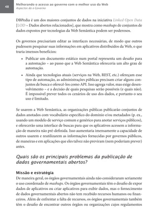 Melhorando o acesso ao governo com o melhor uso da Web
48   Aspectos do e-Governo



     DBPedia é um dos maiores conjuntos de dados na iniciativa Linked	Open	Data
     [LOD – Dados abertos relacionados], que mostra como mashups de conjuntos de
     dados expostos por tecnologias da Web Semântica podem ser poderosos.

     Os governos precisariam editar as interfaces necessárias, de modo que outros
     pudessem pesquisar suas informações em aplicativos distribuídos da Web, o que
     traria imensos benefícios:
        •	 Publicar um documento estático num portal representa um desafio para
           a automação – ao passo que a Web Semântica ofereceria um alto grau de
           automação.
        •	 Ainda que tecnologias atuais (serviços na Web, REST, etc.) ofereçam esse
           tipo de automação, as administrações públicas precisam criar alguns con-
           juntos de busca e oferecê-los como API. Isso agrega valor, mas exige desen-
           volvimento – e a decisão de quais pesquisas serão possíveis (e quais não).
           É impossível prever todos os cenários de uso dos dados, e portanto o seu
           uso é limitado.

     Se usarem a Web Semântica, as organizações públicas publicarão conjuntos de
     dados anotados com vocabulário específico do domínio e/ou metadados (p. ex.,
     usando um modelo de serviço comum e genérico para anotar serviços públicos),
     e oferecerão uma interface de buscas para que os aplicativos acessem a informa-
     ção de maneira não pré-definida. Isso aumentaria imensamente a capacidade de
     outros usarem e reutilizarem as informações fornecidas por governos públicos,
     de maneiras e em aplicações que eles talvez não previram (nem poderiam prever)
     antes.

     Quais são os principais problemas da publicação de
     dados governamentais abertos?

     Missão e estratégia
     De maneira geral, os órgãos governamentais ainda não consideraram seriamente
     o uso coordenado de mashups. Os órgãos governamentais têm o desafio de expor
     dados de aplicativos ou criar aplicativos para exibir dados, mas o fornecimento
     de dados governamentais abertos não tem recebido recursos humanos ou finan-
     ceiros. Além de enfrentar a falta de recursos, os órgãos governamentais também
     têm o desafio de encontrar outros órgãos ou organizações cujos regulamentos
 