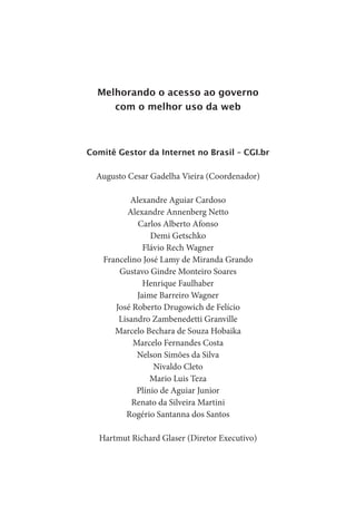Melhorando o acesso ao governo
       com o melhor uso da web



Comitê Gestor da Internet no Brasil – CGI.br

  Augusto Cesar Gadelha Vieira (Coordenador)

           Alexandre Aguiar Cardoso
          Alexandre Annenberg Netto
             Carlos Alberto Afonso
                 Demi Getschko
               Flávio Rech Wagner
    Francelino José Lamy de Miranda Grando
        Gustavo Gindre Monteiro Soares
               Henrique Faulhaber
             Jaime Barreiro Wagner
       José Roberto Drugowich de Felício
        Lisandro Zambenedetti Granville
       Marcelo Bechara de Souza Hobaika
            Marcelo Fernandes Costa
             Nelson Simões da Silva
                  Nivaldo Cleto
                 Mario Luis Teza
             Plínio de Aguiar Junior
            Renato da Silveira Martini
          Rogério Santanna dos Santos

  Hartmut Richard Glaser (Diretor Executivo)
 
