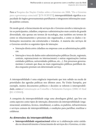 Melhorando o acesso ao governo com o melhor uso da Web
                                                              Aspectos do e-Governo   51



Para a Pesquisa das Nações Unidas sobre e-Governo em 2008, “Do e-Governo
para a governança conectada” [UN-SURVEY], interoperabilidade significa a ca-
pacidade de órgãos governamentais partilharem e integrarem informações usan-
do padrões comuns.

De modo geral, o fornecimento de serviços de e-Governo envolve a interação en-
tre os participantes, cidadãos, empresas e administrações num cenário de grande
diversidade, não apenas em termos de tecnologia, mas também em termos de
como os relacionamentos e processos são organizados, e como os dados e in-
formações necessários são estruturados e tratados. A maioria dos serviços de
e-Governo envolve os seguintes tipos de interação:
   •	 Interação direta entre cidadãos ou empresas com as administrações públi-
      cas.
   •	 Interação e troca de dados entre administrações públicas (locais, regionais,
      centrais, supranacionais ou internacionais) e outras organizações (outras
      entidades públicas, universidades públicas, etc....). Em processos governa-
      mentais é comum que duas ou mais organizações públicas partilhem da-
      dos enquanto prestam um determinado serviço.




A interoperabilidade é uma exigência importante que tem subido na escala de
prioridades das agendas políticas nos últimos anos. Na União Européia, por
exemplo, muitos documentos políticos e decisões se referem à interoperabili-
dade, como a Comunicação ao Conselho e Parlamento Europeu (2006) 45 final
[EC-COM45].

A conquista da interoperabilidade exige uma abordagem global, que leve em
conta aspectos como tipos de interação, dimensões da interoperabilidade (orga-
nizacional, semântica, técnica, simultânea), a cadeia, os padrões, infraestruturas
e serviços comuns de interoperabilidade, e condições para partilhar, reutilizar e
colaborar.

As dimensões da interoperabilidade
   •	 Interoperabilidade	organizacional refere-se à colaboração entre entida-
      des no desenvolvimento e fornecimento de serviços de e-Governo, e à inte-
 