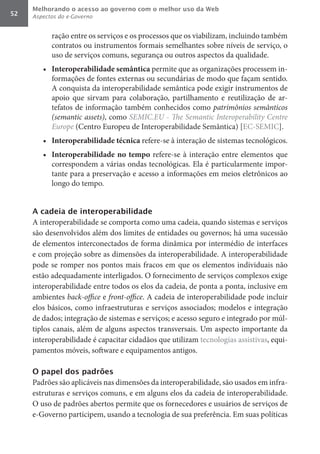 Melhorando o acesso ao governo com o melhor uso da Web
52   Aspectos do e-Governo


           ração entre os serviços e os processos que os viabilizam, incluindo também
           contratos ou instrumentos formais semelhantes sobre níveis de serviço, o
           uso de serviços comuns, segurança ou outros aspectos da qualidade.
        •	 Interoperabilidade	semântica	permite que as organizações processem in-
           formações de fontes externas ou secundárias de modo que façam sentido.
           A conquista da interoperabilidade semântica pode exigir instrumentos de
           apoio que sirvam para colaboração, partilhamento e reutilização de ar-
           tefatos de informação também conhecidos como patrimônios	semânticos	
           (semantic	assets), como SEMIC.EU	-	The	Semantic	Interoperability	Centre	
           Europe (Centro Europeu de Interoperabilidade Semântica) [EC-SEMIC].
        •	 Interoperabilidade	técnica	refere-se à interação de sistemas tecnológicos.
        •	 Interoperabilidade	 no	 tempo	 refere-se à interação entre elementos que
           correspondem a várias ondas tecnológicas. Ela é particularmente impor-
           tante para a preservação e acesso a informações em meios eletrônicos ao
           longo do tempo.


     A cadeia de interoperabilidade
     A interoperabilidade se comporta como uma cadeia, quando sistemas e serviços
     são desenvolvidos além dos limites de entidades ou governos; há uma sucessão
     de elementos interconectados de forma dinâmica por intermédio de interfaces
     e com projeção sobre as dimensões da interoperabilidade. A interoperabilidade
     pode se romper nos pontos mais fracos em que os elementos individuais não
     estão adequadamente interligados. O fornecimento de serviços complexos exige
     interoperabilidade entre todos os elos da cadeia, de ponta a ponta, inclusive em
     ambientes back-office	e front-office. A cadeia de interoperabilidade pode incluir
     elos básicos, como infraestruturas e serviços associados; modelos e integração
     de dados; integração de sistemas e serviços; e acesso seguro e integrado por múl-
     tiplos canais, além de alguns aspectos transversais. Um aspecto importante da
     interoperabilidade é capacitar cidadãos que utilizam tecnologias assistivas, equi-
     pamentos móveis, software e equipamentos antigos.

     O papel dos padrões
     Padrões são aplicáveis nas dimensões da interoperabilidade, são usados em infra-
     estruturas e serviços comuns, e em alguns elos da cadeia de interoperabilidade.
     O uso de padrões abertos permite que os fornecedores e usuários de serviços de
     e-Governo participem, usando a tecnologia de sua preferência. Em suas políticas
 