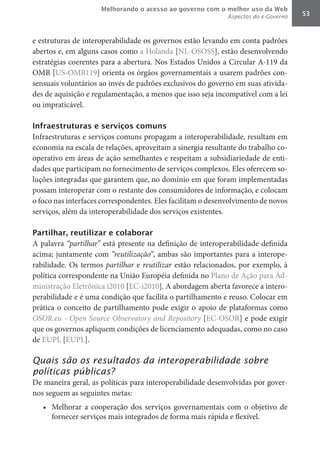 Melhorando o acesso ao governo com o melhor uso da Web
                                                             Aspectos do e-Governo   53



e estruturas de interoperabilidade os governos estão levando em conta padrões
abertos e, em alguns casos como a Holanda [NL-OSOSS], estão desenvolvendo
estratégias coerentes para a abertura. Nos Estados Unidos a Circular A-119 da
OMB [US-OMB119] orienta os órgãos governamentais a usarem padrões con-
sensuais voluntários ao invés de padrões exclusivos do governo em suas ativida-
des de aquisição e regulamentação, a menos que isso seja incompatível com a lei
ou impraticável.

Infraestruturas e serviços comuns
Infraestruturas e serviços comuns propagam a interoperabilidade, resultam em
economia na escala de relações, aproveitam a sinergia resultante do trabalho co-
operativo em áreas de ação semelhantes e respeitam a subsidiariedade de enti-
dades que participam no fornecimento de serviços complexos. Eles oferecem so-
luções integradas que garantem que, no domínio em que foram implementadas
possam interoperar com o restante dos consumidores de informação, e colocam
o foco nas interfaces correspondentes. Eles facilitam o desenvolvimento de novos
serviços, além da interoperabilidade dos serviços existentes.

Partilhar, reutilizar e colaborar
A palavra “partilhar” está presente na definição de interoperabilidade definida
acima; juntamente com “reutilização”, ambas são importantes para a interope-
rabilidade. Os termos partilhar e reutilizar	 estão relacionados, por exemplo, à
política correspondente na União Européia definida no Plano de Ação para Ad-
ministração Eletrônica i2010 [EC-i2010]. A abordagem aberta favorece a intero-
perabilidade e é uma condição que facilita o partilhamento e reuso. Colocar em
prática o conceito de partilhamento pode exigir o apoio de plataformas como
OSOR.eu	-	Open	Source	Observatory	and	Repository [EC-OSOR] e pode exigir
que os governos apliquem condições de licenciamento adequadas, como no caso
de EUPL [EUPL].

Quais são os resultados da interoperabilidade sobre
políticas públicas?
De maneira geral, as políticas para interoperabilidade desenvolvidas por gover-
nos seguem as seguintes metas:
   •	 Melhorar a cooperação dos serviços governamentais com o objetivo de
      fornecer serviços mais integrados de forma mais rápida e flexível.
 