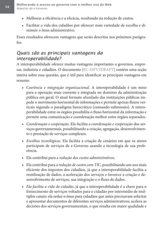 Melhorando o acesso ao governo com o melhor uso da Web
54   Aspectos do e-Governo


        •	 Melhorar a eficiência e a eficácia, resultando na redução de custos.
        •	 Facilitar a vida dos cidadãos por oferecer mais variedade de escolha e di-
           minuir o ônus administrativo.
     Esses resultados oferecem vantagens que serão descritas nos próximos parágra-
     fos.

     Quais são as principais vantagens da
     interoperabilidade?
     A interoperabilidade oferece muitas vantagens importantes a governos, empre-
     sas, indústria e cidadãos. O documento [EC-EIFV2DRAFT] contém uma seção
     inteira sobre essa questão, que é útil para identificar as principais vantagens em
     resumo:
        •	 Coerência	 e	 integração	 organizacional. A interoperabilidade é um meio
           para a operação mais coerente e integrada no domínio da administração
           pública em geral. O atual formato afunilado das instituições públicas im-
           pede o movimento horizontal de informações e permite apenas fluxos ver-
           ticais segundo o paradigma burocrático (comando-submissão). A intero-
           perabilidade entre os órgãos possibilita o fluxo horizontal da informação e
           permite uma comunicação e coordenação melhor entre órgãos separados.
        •	 Coordenação	e	cooperação. Ela facilita a coordenação	e	cooperação	dos ser-
           viços governamentais, possibilitando a criação, agregação, desenvolvimen-
           to e prestação de serviços complexos.
        •	 Escolhas	 tecnológicas. Ela facilita a criação de cenários em que os atores
           participam de serviços de e-Governo usando a tecnologia de sua prefe-
           rência.
        •	 Ela contribui para a redução	dos	custos	administrativos.
        •	 Ela contribui para a redução	de	custos	com	TIC, possibilitando um uso mais
           eficiente dos impostos dos cidadãos, já que a interoperabilidade facilita a
           reutilização de dados, a aceleração dos serviços e favorece a criação e de-
           senvolvimento de serviços, sua integração e o fluxo de dados.
        •	 Ela	facilita	a	vida	do	cidadão, já que a interoperabilidade é a chave para o
           fornecimento de serviços voltados para o cidadão por intermédio de múl-
           tiplos canais: ela reduz o ônus para cidadãos que antes precisavam solicitar
           e apresentar documentos de diferentes serviços administrativos; acelera as
           decisões dos serviços governamentais, o que resulta em maior qualidade e
 